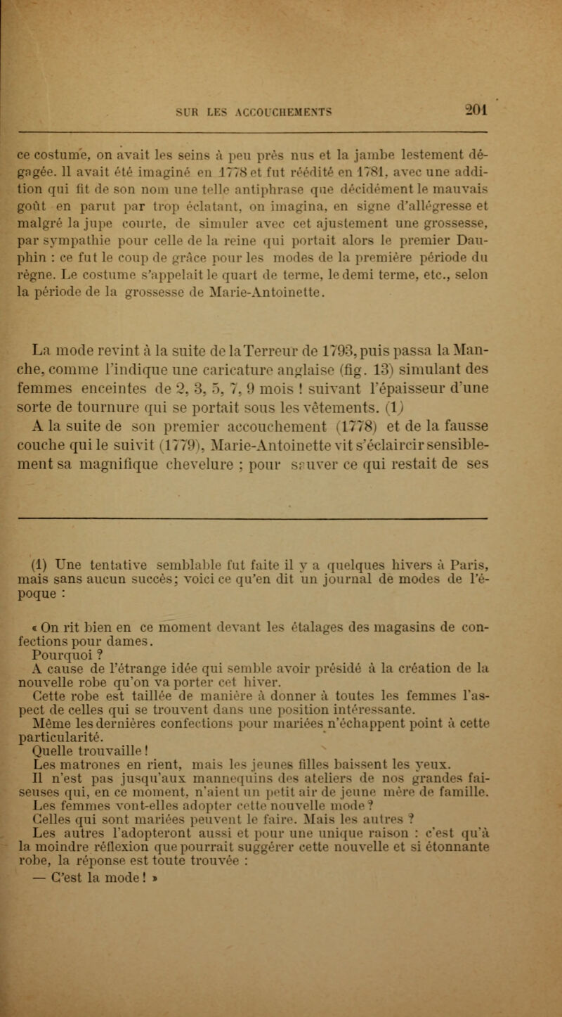 ce costume, on avait les seins à peu près nus o\ la jambe lestement dé- gagée. 11 avait été imaginé en 1778et fut réédité en 1781, avec une addi- tion qui fit de son nom une telle antiphrase que décidément le mauvais goût en parut par trop relatant, on imagina, en Bigne d'allégresse et malgré la jupe courte, de simuler avec cet ajustement une grossesse, par sympathie pour celle de la reine qui portait alors le premier Dau- phin : ce fut le coup de grâce pour les modes de la première période <lu règne. Le costume s'a].pelait le quart de terme, le demi terme, etc., selon la période de la grossesse de Marie-Antoinette. La mode revint à la suite de la. Terreur de 1793,puis passa la Man- che, comme l'indique une caricature anglaise (fig. 13) simulant des femmes enceintes de 2, 3, 5, 7, 9 mois ! suivant l'épaisseur d'une sorte de tournure qui se portait sous les vêtements. 1 A la suite de son premier accouchement il778) et de la fausse couche qui le suivit (1779), Marie-Antoinette vit s'éclaircir sensible- ment sa magnifique chevelure ; pour sauver ce qui restait de ses (1) Une tentative semblable tut faite il y a quelques hivers à Paris, mais sans aucun succès: voici ce qu'en dit un journal de modes de l'é- poque : « On rit bien en ce moment «levant les étalages des magasins de con- fections pour dames. Pourquoi ? A cause de l'étrange idée qui semble avoir présidé à la création de la nouvelle robe qu'on va porter cet hiver. Cette robe est taillée de manière à donner à toutes les femmes l'as- pect de celles qui se trouvent dans une pesition intéressante. Même les dernières confection- pour mariées n'échappent point à cette particularité. Quelle trouvaille ! Les matrones en rient, mai- les jeunes fil! ux. Il n'est pas jusqu'aux mannequins des ateliers de nos grandes fai- seuses qui, en ce moment, n'aient un petit air de jeun»' mère de famille. Les femmes vont-elles adopter <'<'tt>' nouvelle mode ? Celles qui sont mariées peuvent le faire. Mais les auto - Les autres l'adopteront au>si et pour une unique raison : c'est qu'à la moindre rétlexion que pourrait BUggérer cette nouvelle et si étonnante robe, la réponse est toute trouvée : — C'est la mode ! »