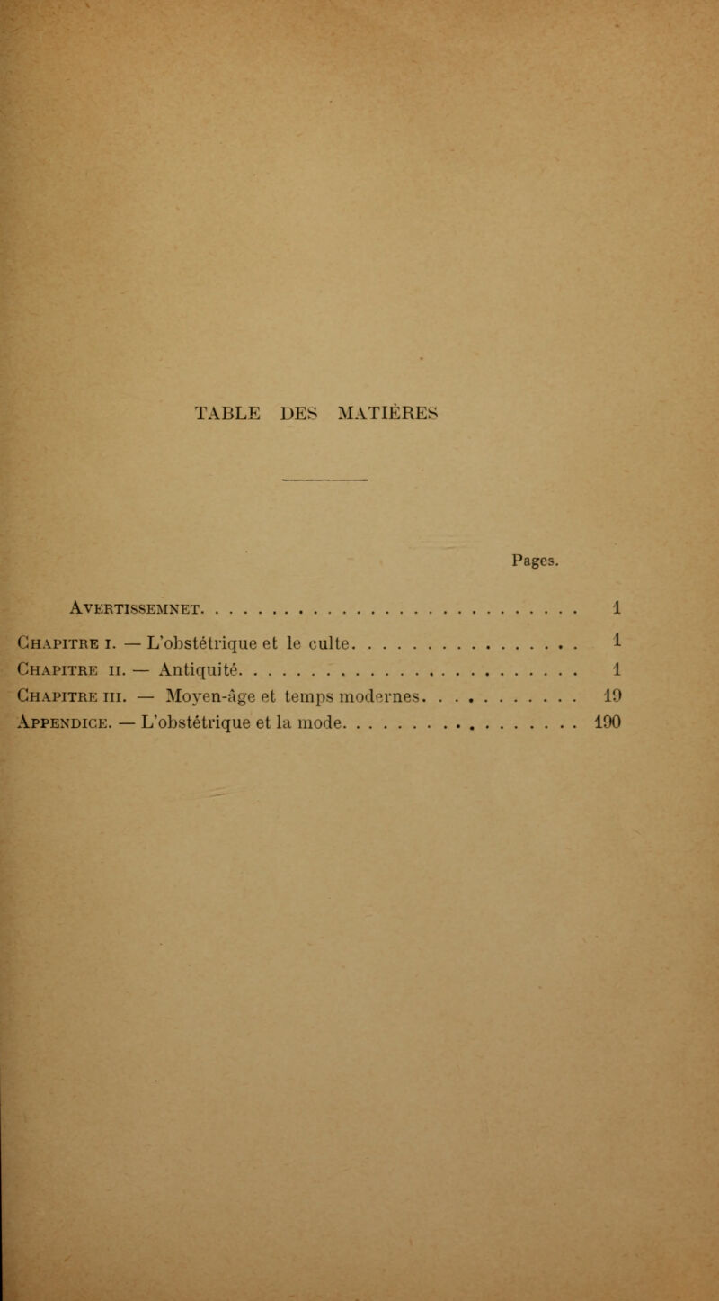 TABLE DES MATIÈRES Pages. AVERTISSEMNET 1 Chapitre i. — L'obstétrique et le culte i Chapitre h. — Antiquité 1 Chapitre m. — Moyen-Age et temps modernes 19 Appendice. — L'obstétrique et la mode 190