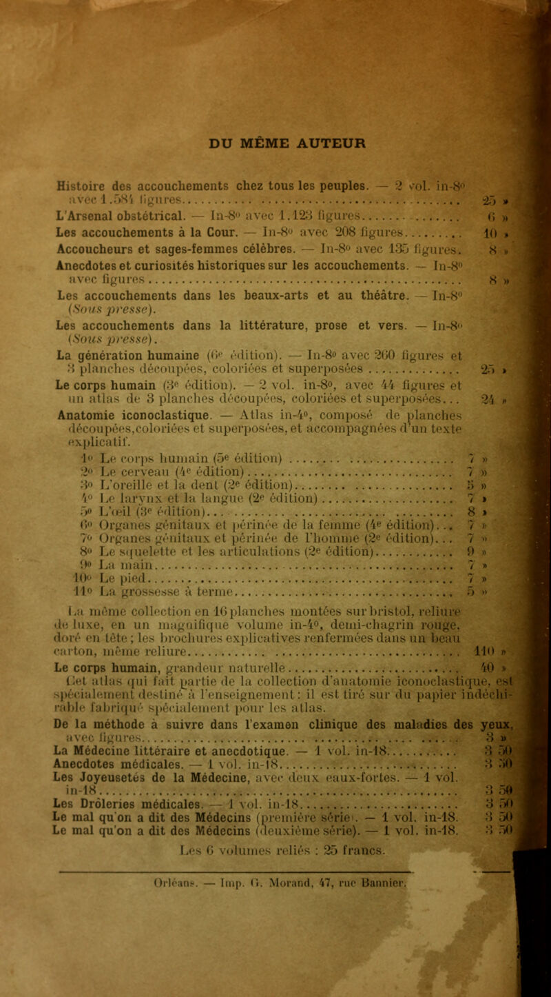 DU MEME AUTEUR Histoire des accouchements chez tous les peuples. - 2 vol. in ec 1.585 -27) » L'Arsenal obstétrical. — In-«s- avec 1. L23 Qgures 6 » Les accouchements à la Cour. — In-S avec 208 figures 10 a Accoucheurs et sages-femmes célèbres. — In-8° avec \'-'>- Anecdotes et curiosités historiques sur les accouchements. In-8° avec Qgures Les accouchements dans les beaux-arts et au théâtre. In-8° ■ '/s presse). Les accouchements dans la littérature, prose et vers. — In-S (Sous presse). La génération humaine (6e édition). — In-8<> avec 201) figures et :; planches découpées, coloriées et superposées 2> » Le corps humain (3e édition). —2 vol. in-8°, avec \\ figures el un atlas de 3 planches découpées, coloriées et superposa Anatomie iconoclastique. — Atlas in-4», composé de planches découpées,coloriées et superposées, et accompagnées d'un texte explicatif. 1 Le corps humain (5« édition) 7 » Le cerveau (4e édition) 7 » 3° L'oreille et la dent (2e édition) 5 » Le larynx et la langue (2e édition) L'œil (')'• édition) s > 6° Organes génitaux el périnée de la femme (4e édition). / Organes génitaux el périnée de L'homme (2e édition). [uelette e\ les articulations (2e édition) 9 > La main ï i 10 Le pi.'il 7 » 11 La . à terme La môme collection en L6 planches montées sur bristol, reliure de Luxe, en un magnifique volume in-4°, demi-chagrin rouge, àoré en tôte ; Les brochures explicatives renfermées dans un b carton, même reliure Llo » Le corps humain, grandeur naturelle iO Gel allas qui lait partie de la collection d'anat ie iconoclastiqui spécialement destiné à L'enseignement : il est tiré sur «lu papier ind< rable fabriqué spécialement pour les atlas. De la méthode à suivre dans l'examen clinique des maladies des yeux, avec figures 3» La Médecine littéraire et anecdotique. — I vol. in-IS Anecdotes médicales. — L vol. in-IS :; :>0 Les Joyeusetus de la Médecine, avec deux eaux-fortes. — 1 vol. in-IS ?, M Les Drôleries médicales. - 1 vol. in-IS 3 50 Le mal qu'on a dit des Médecins (première série . — l vol. in-IS. •> ><> Le mal qu'on a dit des Médecins (deuxièmesérie). — 1 vol. in-IS. 3 5^ Les 6 /olumes reliés : 25 fran< < Irléane luip. li. Morand, V7. rue Bannier