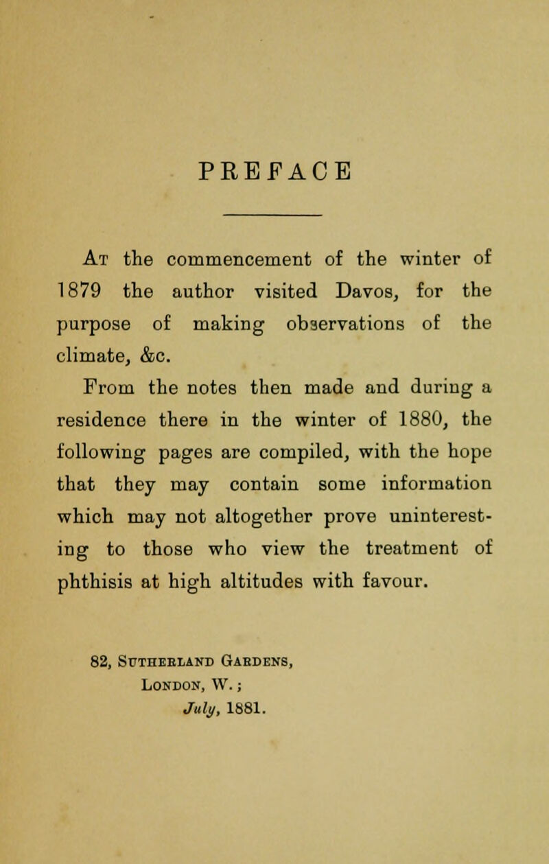 PREFACE At the commencement of the winter of 1879 the author visited Davos, for the purpose of making observations of the climate, &c. From the notes then made and during a residence there in the winter of 1880, the following pages are compiled, with the hope that they may contain some information which may not altogether prove uninterest- ing to those who view the treatment of phthisis at high altitudes with favour. 82, Sutherland Gardens, London, VV.; July, 1881.