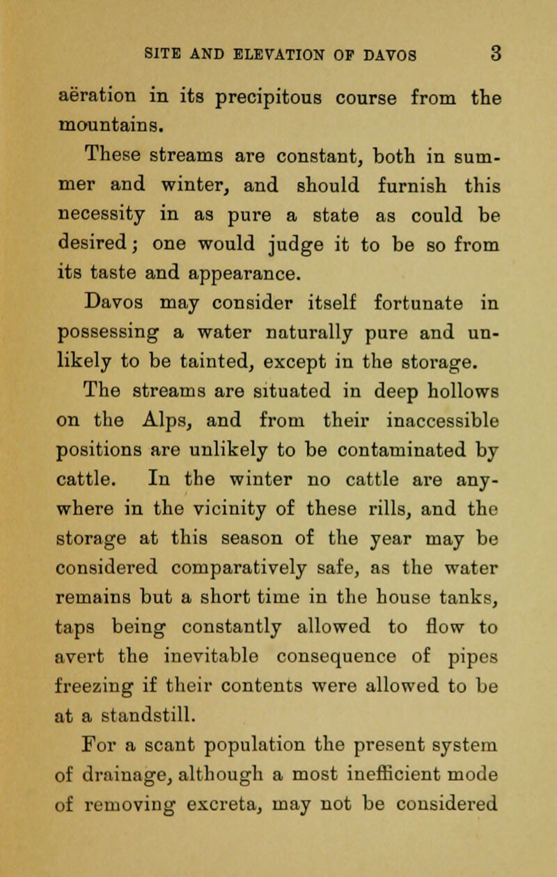 aeration in its precipitous course from the mountains. These streams are constant, both in sum- mer and winter, and should furnish this necessity in as pure a state as could be desired; one would judge it to be so from its taste and appearance. Davos may consider itself fortunate in possessing a water naturally pure and un- likely to be tainted, except in the storage. The streams are situated in deep hollows on the Alps, and from their inaccessible positions are unlikely to be contaminated by cattle. In the winter no cattle are any- where in the vicinity of these rills, and the storage at this season of the year may be considered comparatively safe, as the water remains but a short time in the house tanks, taps being constantly allowed to flow to avert the inevitable consequence of pipes freezing if their contents were allowed to be at a standstill. For a scant population the present system of drainage, although a most inefficient mode of removing excreta, may not be considered