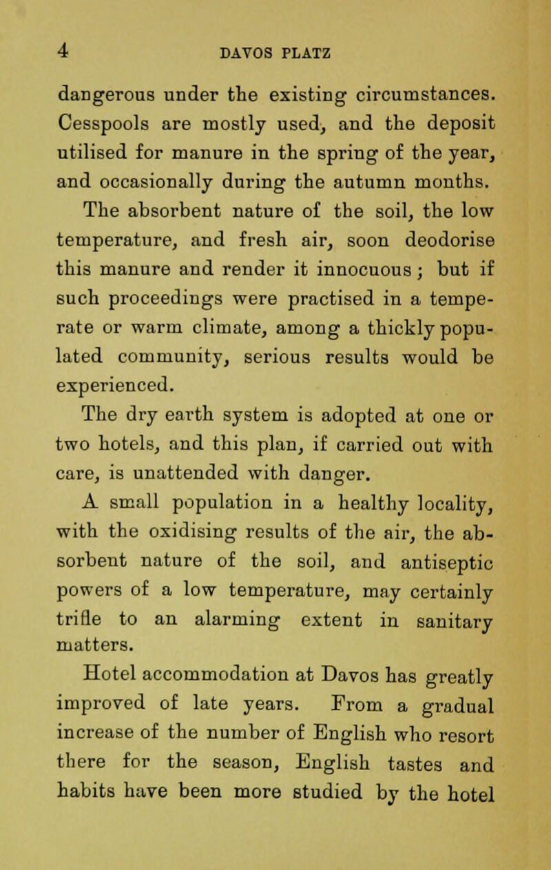 dangerous under the existing circumstances. Cesspools are mostly used, and the deposit utilised for manure in the spring of the year, and occasionally during the autumn months. The absorbent nature of the soil, the low temperature, and fresh air, soon deodorise this manure and render it innocuous; but if such proceedings were practised in a tempe- rate or warm climate, among a thickly popu- lated community, serious results would be experienced. The dry earth system is adopted at one or two hotels, and this plan, if carried out with care, is unattended with danger. A small population in a healthy locality, with the oxidising results of the air, the ab- sorbent nature of the soil, and antiseptic powers of a low temperature, may certainly trifle to an alarming extent in sanitary matters. Hotel accommodation at Davos has greatly improved of late years. From a gradual increase of the number of English who resort there for the season, English tastes and habits have been more studied by the hotel