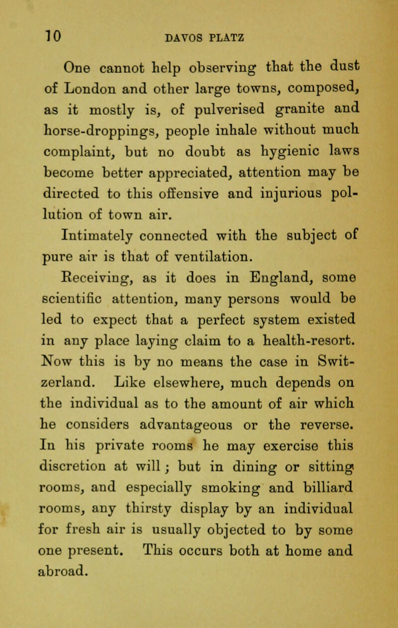 One cannot help observing that the dust of London and other large towns, composed, as it mostly is, of pulverised granite and horse-droppings, people inhale without much complaint, but no doubt as hygienic laws become better appreciated, attention may be directed to this offensive and injurious pol- lution of town air. Intimately connected with the subject of pure air is that of ventilation. Receiving, as it does in England, some scientific attention, many persons would be led to expect that a perfect system existed in any place laying claim to a health-resort. Now this is by no means the case in Swit- zerland. Like elsewhere, much depends on the individual as to the amount of air which he considers advantageous or the reverse. In his private rooms he may exercise this discretion at will; but in dining or sitting rooms, and especially smoking and billiard rooms, any thirsty display by an individual for fresh air is usually objected to by some one present. This occurs both at home and abroad.