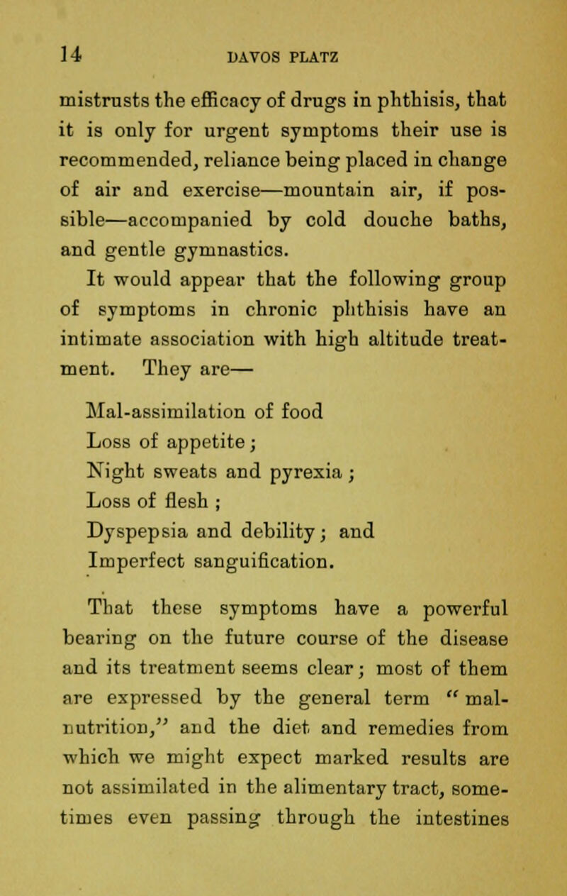 mistrusts the efficacy of drugs in phthisis, that it is only for urgent symptoms their use is recommended, reliance being placed in change of air and exercise—mountain air, if pos- sible—accompanied by cold douche baths, and gentle gymnastics. It would appear that the following group of symptoms in chronic phthisis have an intimate association with high altitude treat- ment. They are— Mal-assimilation of food Loss of appetite; Night sweats and pyrexia; Loss of flesh ; Dyspepsia and debility; and Imperfect sanguification. That these symptoms have a powerful bearing on the future course of the disease and its treatment seems clear; most of them are expressed by the general term  mal- nutrition, and the diet and remedies from which we might expect marked results are not assimilated in the alimentary tract, some- times even passing through the intestines