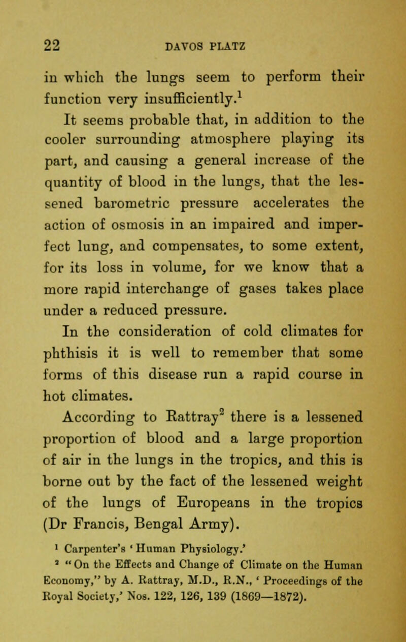 in wbich the lungs seem to perform their function very insufficiently.1 It seems probable that, in addition to the cooler surrounding atmosphere playing its part, and causing a general increase of the quantity of blood in the lungs, that the les- sened barometric pressure accelerates the action of osmosis in an impaired and imper- fect lung, and compensates, to some extent, for its loss in volume, for we know that a more rapid interchange of gases takes place under a reduced pressure. In the consideration of cold climates for phthisis it is well to remember that some forms of this disease run a rapid course in hot climates. According to Rattray there is a lessened proportion of blood and a large proportion of air in the lungs in the tropics, and this is borne out by the fact of the lessened weight of the lungs of Europeans in the tropics (Dr Francis, Bengal Army). 1 Carpenter's ' Human Physiology.' '  On the Effects and Change of Climate on the Human Economy, by A. Kattray, M.D., R.N., ' Proceedings of the Royal Society,' Nos. 122, 126, 139 (1869—1872).