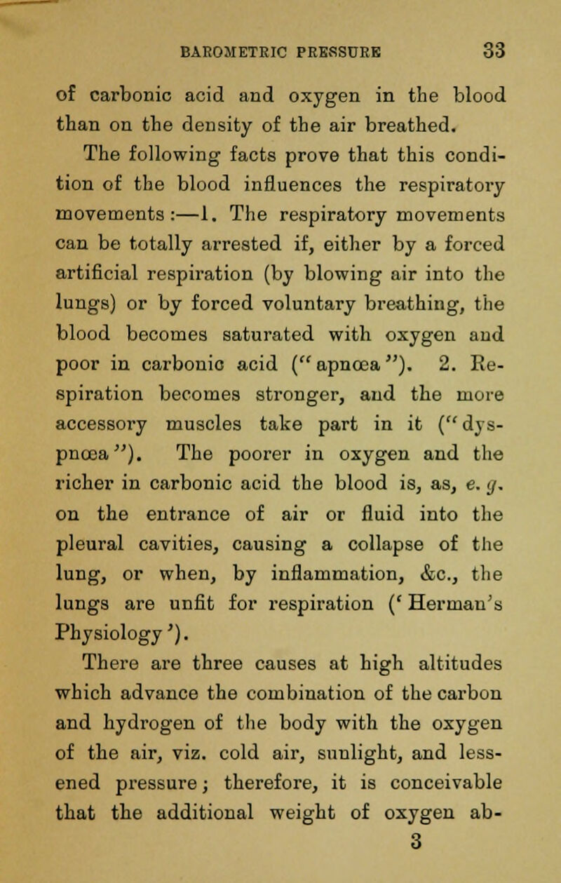 of carbonic acid and oxygen in the blood than on the density of the air breathed. The following facts prove that this condi- tion of the blood influences the respiratory movements:—1. The respiratory movements can be totally arrested if, either by a forced artificial respiration (by blowing air into the lungs) or by forced voluntary breathing, the blood becomes saturated with oxygen and poor in carbonic acid (apnoca). 2. Re- spiration becomes stronger, and the more accessory muscles take part in it (dys- pnoea). The poorer in oxygen and the richer in carbonic acid the blood is, as, e. g, on the entrance of air or fluid into the pleural cavities, causing a collapse of the lung, or when, by inflammation, &c, the lungs are unfit for respiration (' Herman's Physiology'). There are three causes at high altitudes which advance the combination of the carbon and hydrogen of the body with the oxygen of the air, viz. cold air, sunlight, and less- ened pressure; therefore, it is conceivable that the additional weight of oxygen ab- 3