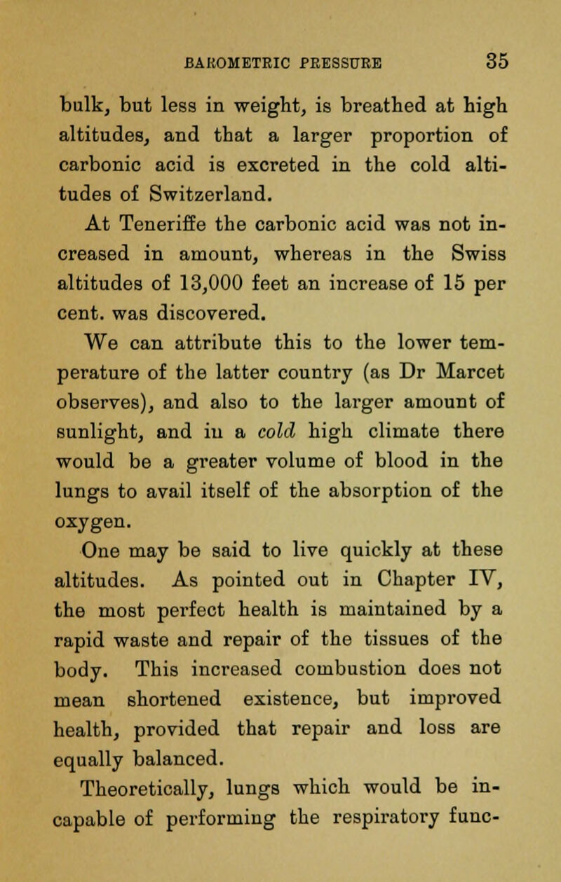 bulk, but less in weight, is breathed at high altitudes, and that a larger proportion of carbonic acid is excreted in the cold alti- tudes of Switzerland. At Teneriffe the carbonic acid was not in- creased in amount, whereas in the Swiss altitudes of 13,000 feet an increase of 15 per cent, was discovered. We can attribute this to the lower tem- perature of the latter country (as Dr Marcet observes), and also to the larger amount of sunlight, and in a cold high climate there would be a greater volume of blood in the lungs to avail itself of the absorption of the oxygen. One may be said to live quickly at these altitudes. As pointed out in Chapter IV, the most pei-fect health is maintained by a rapid waste and repair of the tissues of the body. This increased combustion does not mean shortened existence, but improved health, provided that repair and loss are equally balanced. Theoretically, lungs which would be in- capable of performing the respiratory func-