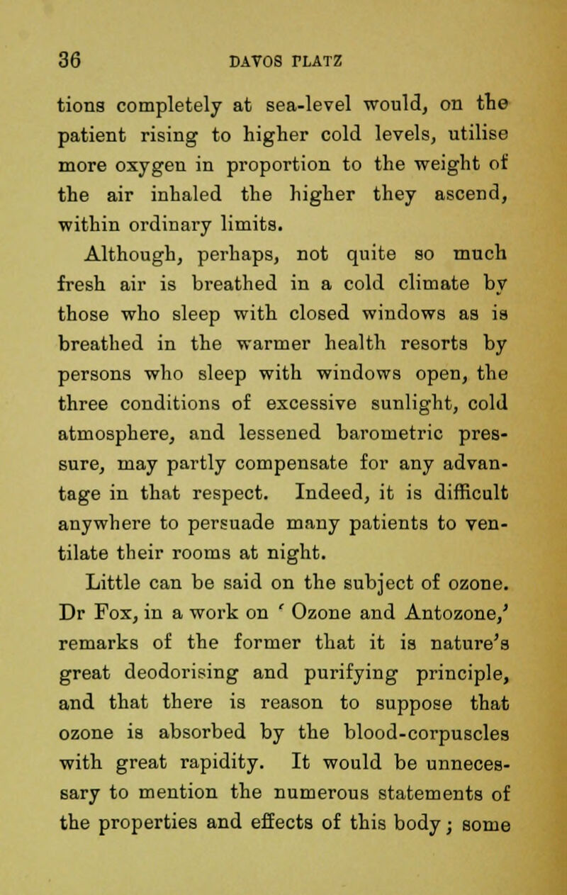 tions completely at sea-level would, on the patient rising to higher cold levels, utilise more oxygen in proportion to the weight of the air inhaled the higher they ascend, within ordinary limits. Although, perhaps, not quite so much fresh air is breathed in a cold climate by those who sleep with closed windows as is breathed in the warmer health resorts by persons who sleep with windows open, the three conditions of excessive sunlight, cold atmosphere, and lessened barometric pres- sure, may partly compensate for any advan- tage in that respect. Indeed, it is difficult anywhere to persuade many patients to ven- tilate their rooms at night. Little can be said on the subject of ozone. Dr Fox, in a work on ' Ozone and Antozone/ remarks of the former that it is nature's great deodorising and purifying principle, and that there is reason to suppose that ozone is absorbed by the blood-corpuscles with great rapidity. It would be unneces- sary to mention the numerous statements of the properties and effects of this body; some