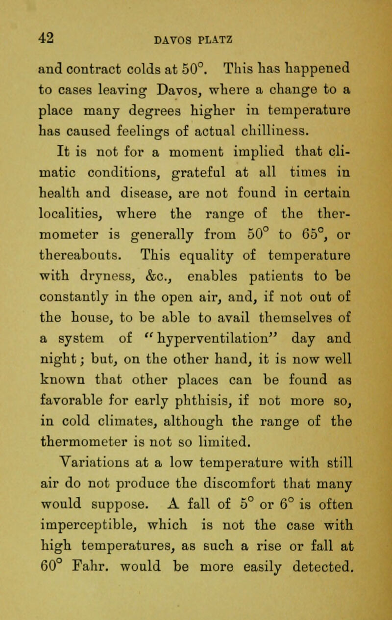 and contract colds at 50°. This has happened to cases leaving Davos, where a chango to a place many degrees higher in temperature has caused feelings of actual chilliness. It is not for a moment implied that cli- matic conditions, grateful at all times in health and disease, are not found in certain localities, where the range of the ther- mometer is generally from 50° to G5°, or thereabouts. This equality of temperature with dryness, &c, enables patients to be constantly in the open air, and, if not out of the house, to be able to avail themselves of a system of  hyperventilation day and night; but, on the other hand, it is now well known that other places can be found as favorable for early phthisis, if not more so, in cold climates, although the range of the thermometer is not so limited. Variations at a low temperature with still air do not produce the discomfort that many would suppose. A fall of 5° or 6° is often imperceptible, which is not the case with high temperatures, as such a rise or fall at 60° Fahr. would be more easily detected.