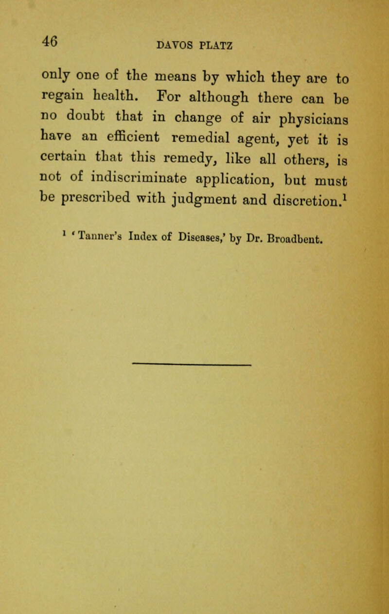 only one of the means by which they are to regain health. For although there can be no doubt that in change of air physicians have an efficient remedial agent, yet it is certain tbat this remedy, like all others, is not of indiscriminate application, but must be prescribed with judgment and discretion.1 1 * Tanner's Index of Diseases,' by Dr. Broadbent.