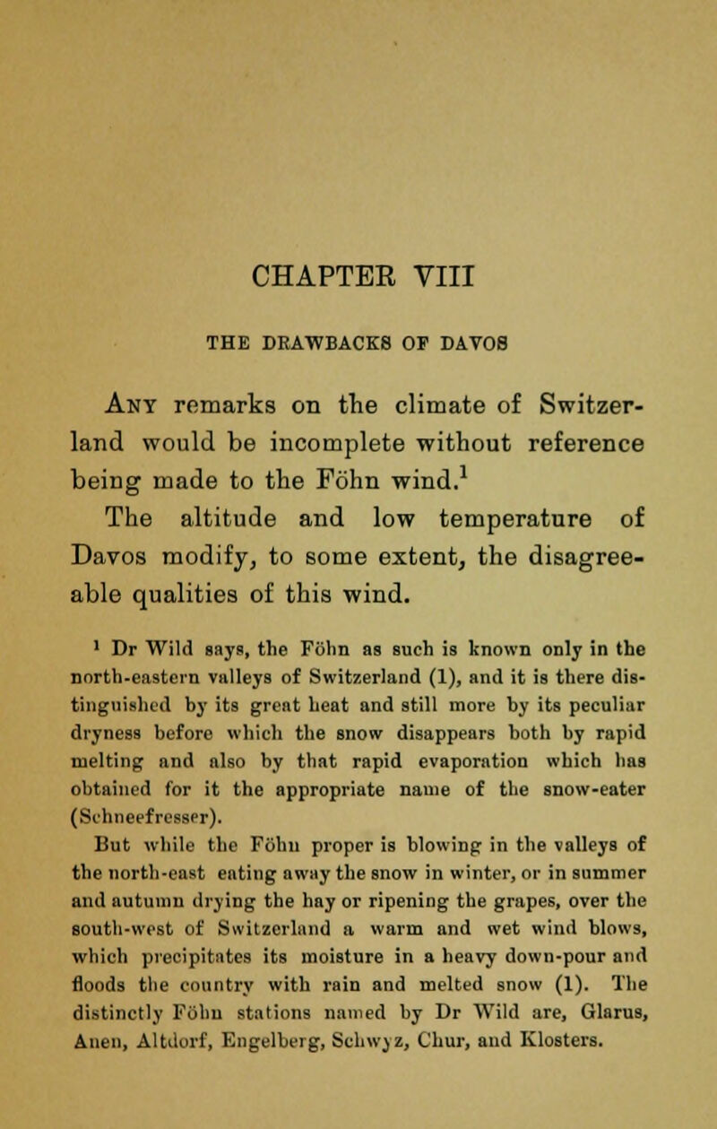 CHAPTER VIII THE DRAWBACKS OP DAT08 Any remarks on the climate of Switzer- land would be incomplete without reference being made to the Fohn wind.1 The altitude and low temperature of Davos modify, to some extent, the disagree- able qualities of this wind. 1 Dr Wild says, the Fohn as such is known only in the north.eastern valleys of Switzerland (1), and it is there dis- tinguished by its great heat and still more by its peculiar dryness before which the snow disappears both by rapid melting and also by that rapid evaporation which has obtained for it the appropriate name of the snow-eater (SchneefrcssPr). But while the F6hu proper is blowing in the valleys of the north-east eating away the snow in winter, or in summer and autumn drying the hay or ripening the grapes, over the south-west of Switzerland a warm and wet wind blows, which precipitates its moisture in a heavy down-pour and floods the country with rain and melted snow (1). The distinctly Fohn stations named by Dr Wild are, Glarus, Anen, Altdorf, Engelberg, Schwyz, Chur, and Klosters.