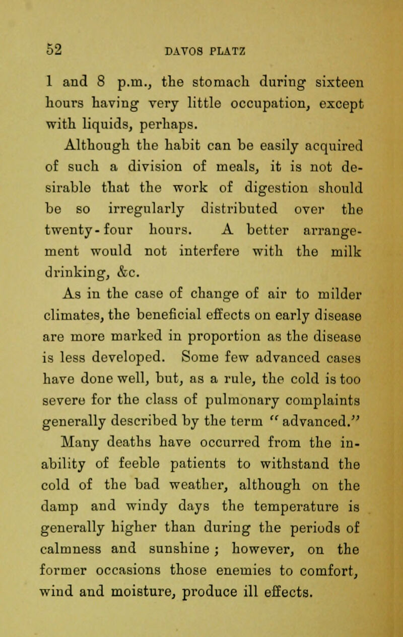 1 and 8 p.m., the stomach during sixteen hours having very little occupation, except with liquids, perhaps. Although the habit can be easily acquired of such a division of meals, it is not de- sirablo that the work of digestion should be so irregularly distributed over the twenty-four hours. A better arrange- ment would not interfere with the milk drinking, &c. As in the case of change of air to milder climates, the beneficial effects on early disease are more marked in proportion as the disease is less developed. Some few advanced cases have done well, but, as a rule, the cold is too severe for the class of pulmonary complaints generally described by the term  advanced. Many deaths have occurred from the in- ability of feeble patients to withstand the cold of the bad weather, although on the damp and windy days the temperature is generally higher than during the periods of calmness and sunshine; however, on the former occasions those enemies to comfort, wind and moisture, produce ill effects.