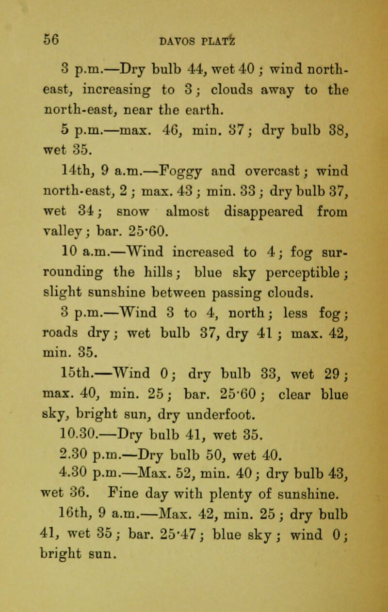 3 p.m.—Dry bulb 44, wet 40 ; wind north- east, increasing to 3; clouds away to the north-east, near the earth. 5 p.m.—max. 46, min. 37; dry bulb 38, wet 35. 14th, 9 a.m.—Foggy and overcast; wind north-east, 2 ; max. 43 ; min. 33 ; dry bulb 37, wet 34; snow almost disappeared from valley; bar. 25'60. 10 a.m.—Wind increased to 4; fog sur- rounding the hills; blue sky perceptible; slight sunshine between passing clouds. 3 p.m.—Wind 3 to 4, north; less fog; roads dry; wet bulb 37, dry 41 ; max. 42, min. 35. 15th.—Wind 0; dry bulb 33, wet 29; max. 40, min. 25; bar. 2560; clear blue sky, bright sun, dry underfoot. 10.30.—Dry bulb 41, wet 35. 2.30 p.m.—Dry bulb 50, wet 40. 4.30 p.m.—Max. 52, min. 40; dry bulb 43, wet 36. Fine day with plenty of sunshine. 10th, 9 a.m.—Max. 42, min. 25; dry bulb 41, wet 35; bar. 25-47; blue sky; wind 0; bright sun.