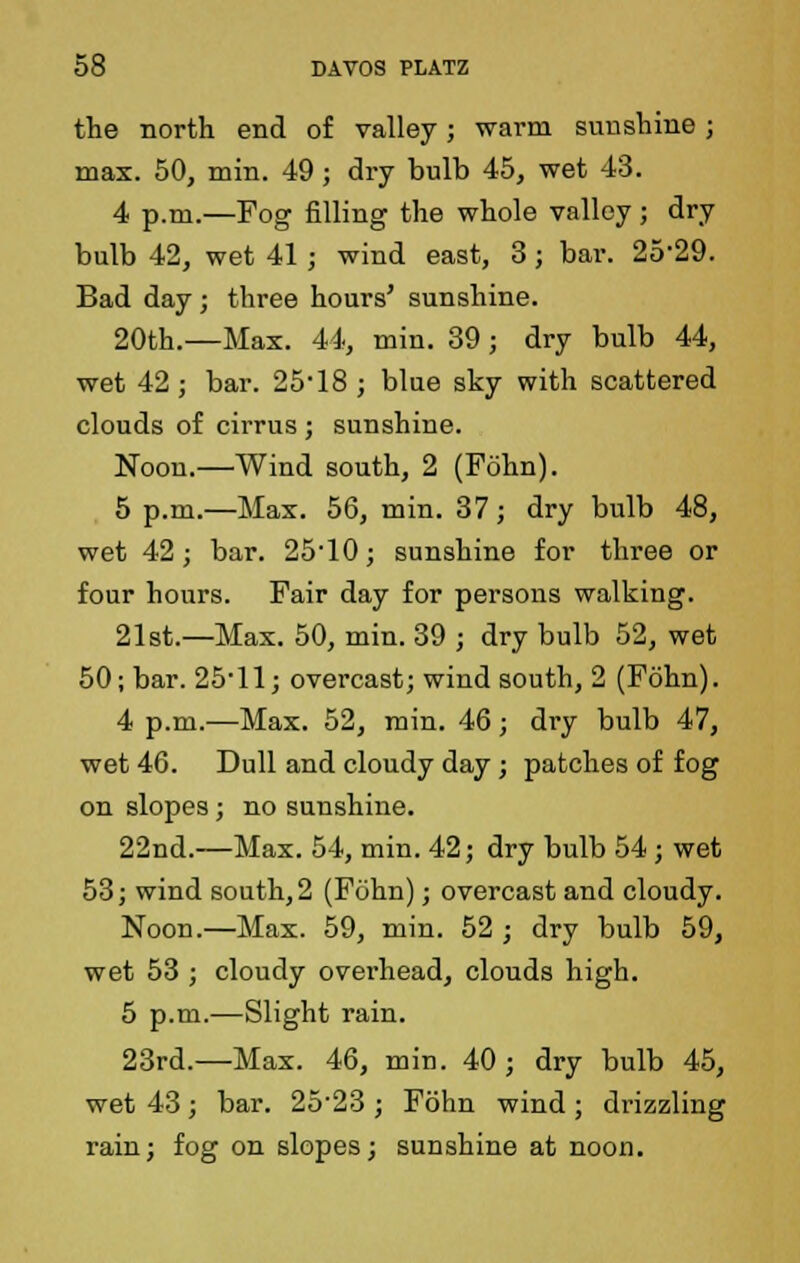 the north end of valley ; warm sun shine ; max. 50, min. 49; dry bulb 45, wet 43. 4 p.m.—Fog filling the whole valley; dry bulb 42, wet 41 j wind east, 3; bar. 25*29. Bad day; three hours' sunshine. 20th.—Max. 44, min. 39; dry bulb 44, wet 42 ; bar. 25*18 j blue sky with scattered clouds of cirrus ; sunshine. Noon.—Wind south, 2 (Fohn). 5 p.m.—Max. 56, min. 37; dry bulb 48, wet 42; bar. 25-10; sunshine for three or four hours. Fair day for persons walking. 21st.—Max. 50, min. 39 ; dry bulb 52, wet 50; bar. 25*11; overcast; wind south, 2 (Fohn). 4 p.m.—Max. 52, min. 46; dry bulb 47, wet 46. Dull and cloudy day; patches of fog on slopes ; no sunshine. 22nd.—Max. 54, min. 42; dry bulb 54 ; wet 53; wind south, 2 (Fohn); overcast and cloudy. Noon.—Max. 59, min. 52 ■ dry bulb 59, wet 53 ; cloudy overhead, clouds high. 5 p.m.—Slight rain. 23rd.—Max. 46, min. 40 ; dry bulb 45, wet 43; bar. 25*23 ; Fohn wind ; drizzling rain; fog on slopes; sunshine at noon.