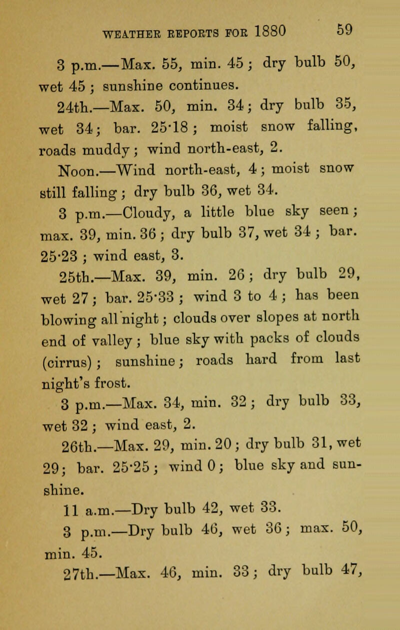 3 p.m.—Max. 55, min. 45; dry bulb 50, wet 45 ; sunshine continues. 24th.—Max. 50, min. 34; dry bulb 35, wet 34; bar. 25-18; moist snow falling, roads muddy ; wind north-east, 2. Noon.—Wind north-east, 4; moist snow still falling ; dry bulb 36, wet 34. 3 p.m.—Cloudy, a little blue sky seen ; max. 39, min. 36 ; dry bulb 37, wet 34 ; bar. 25-23 ; wind east, 3. 25th.—Max. 39, min. 26; dry bulb 29, wet 27; bar. 25-33 ; wind 3 to 4 ; has been blowing all night; clouds over slopes at north end of valley; blue sky with packs of clouds (cirrus) ; sunshine; roads hard from last night's frost. 3 p.m.—Max. 34, min. 32 ; dry bulb 33, wet 32 ; wind east, 2. 26th.—Max. 29, min. 20; dry bulb 31, wet 29; bar. 25-25; wind 0; blue sky and sun- shine. 11 a.m.—Dry bulb 42, wet 33. 3 p.m.—Dry bulb 46, wet 36; max. 50, min. 45. 27th.—Max. 46, min. 33; dry bulb 47,