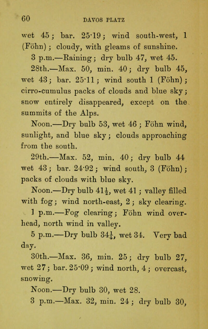 wet 45; bar. 25-19; wind south-west, 1 (Fohn) ; cloudy, with gleams of sunshine. 3 p.m.—Eaining; dry bulb 47, wet 45. 28th.—Max. 50, min. 40; dry bulb 45, wet 43; bar. 25'11; wind south 1 (Fohn); cirro-cumulus packs of clouds and blue sky; snow entirely disappeared, except on the summits of the Alps. Noon.—Dry bulb 53, wet 46 ; Fohn wind, sunlight, and blue sky; clouds approaching from tbe south. 29th.—Max. 52, min. 40; dry bulb 44 wet 43; bar. 24-92; wind south, 3 (Fohn); packs of clouds with blue sky. Noon.—Dry bulb 41 \, wet 41 ; valley filled with fog; wind north-east, 2 ; sky clearing. 1 p.m.—Fog clearing; Fohn wind over- head, north wind in valley. 5 p.m.—Dry bulb 34|, wet 34. Very bad day. 30th.—Max. 36, min. 25; dry bulb 27, wet 27; bar. 25'09; wind north, 4 ; overcast, snowing. Noon.—Dry bulb 30, wet 28. 3 p.m.—Max. 32, min. 24; dry bulb 30,