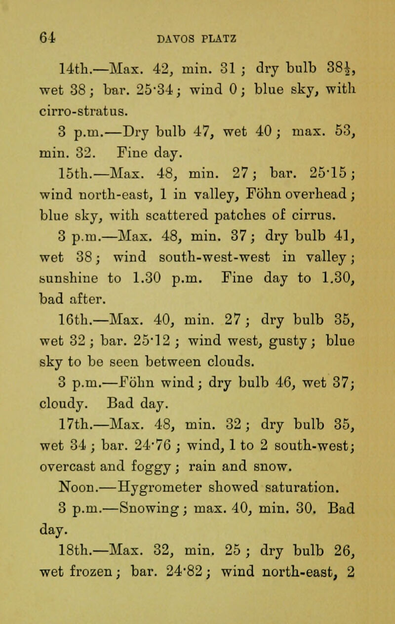 14th.—Max. 42, min. 31 ; dry bulb 38$, wet 38; bar. 25-34; wind 0; blue sky, with cirro-stratus. 3 p.m.—Dry bulb 47, wet 40; max. 53, min. 32. Fine day. 15th.—Max. 48, min. 27; bar. 25*15; wind north-east, 1 in valley, Fohn overhead; blue sky, with scattered patches of cirrus. 3 p.m.—Max. 48, min. 37; dry bulb 41, wet 38; wind south-west-west in valley; sunshine to 1.30 p.m. Fine day to 1.30, bad after. 16th.—Max. 40, min. 27 ; dry bulb 35, wet 32 ; bar. 25*12 ; wind west, gusty; blue sky to be seen between clouds. 3 p.m.—Fohn wind; dry bulb 46, wet 37; cloudy. Bad day. 17th.—Max. 48, min. 32; dry bulb 35, wet 34 ; bar. 24*76 ; wind, 1 to 2 south-west; overcast and foggy ; rain and snow. Noon.—Hygrometer showed saturation. 3 p.m.—Snowing ; max. 40, min. 30. Bad day. 18th.—Max. 32, min. 25 ; dry bulb 26, wet frozen; bar. 24*82; wind north-east, 2