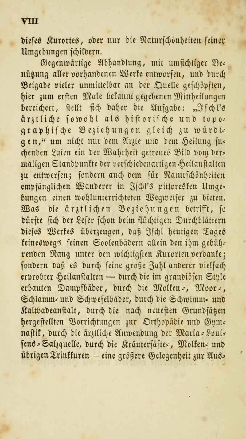 btefeS Kurortes, ober nur bie 9caturfdjönl)eiten feiner Umgebungen fcfyilbern. Gegenwärtige 2lbf)anblung, mit umftcfytiger 33e* nüfcung aller r-orfyanbenen 2Ber!e entworfen, nnb burcr) 33eigabe oieler unmittelbar an ber &uelle gefcfyöpften, f)ier $um erften Male befannt gegebenen Mitteilungen bereichert, ftellt fiel) bafyer bie Aufgabe: „Sfdjl'S ärjtlicr/e fowofyl at6 l)iftorifd)e unb topo* örapt)ifc^e Regierungen gleicl) ju roürbi* gen, um nidjt nur bem 2lr$te unb bem Teilung fu* djenoen £aien tin ber 2Bat)rt)eit getreues 3MID oom ber- maligen 6tanbpun!te ber wfcfytebenartigen «getlanftatten in entwerfen; fonbern aua) bem für 9?aturfd)önl)etten empfänglichen 2Banberer in Sfdjl'3 ptttore^fen Umge* bungen einen wohlunterrichteten Segweifer $u bieten. 2Ba6 bie dr^tltd?en Regierungen betrifft, fo bürfte ftcf) ber Sefer fcr)on beim flüchtigen Durchblättern biefeS SßerfeS überzeugen, baj? Sfcfyl heutigen $age6 feine3weg3 feinen Soolenbäbern allein ben ifym gebül)^ renben 9?ang unter ben wicfytigfien Kurorten oerbanfe; fonbern baf* e3 burdj feine große $afy anberer oielfacr) erprobter «§eilanftalten — bura^ bie im granbiöfen 6ttyle erbauten 3)ampfbäber, bureß bie Wolfen*, Moor*, ©cfylamnuunb 6d)wefelbäber, burcr) bie ©ccjwimm* unb jtaltoabeanftalt, burd) bie nacr) neueften ©runbfäjen tyergejMten Vorrichtungen jur £>rtl)opäbie unb ®tym* nafttf, burcr) bie ärjtlictje Slnwenbung ber Maria* £out* fen6 Salzquelle, bura) bie JMuterfäfre*, Mollen* unb übrigen £rinf füren —eine größere Gelegenheit $ur 2lu$*