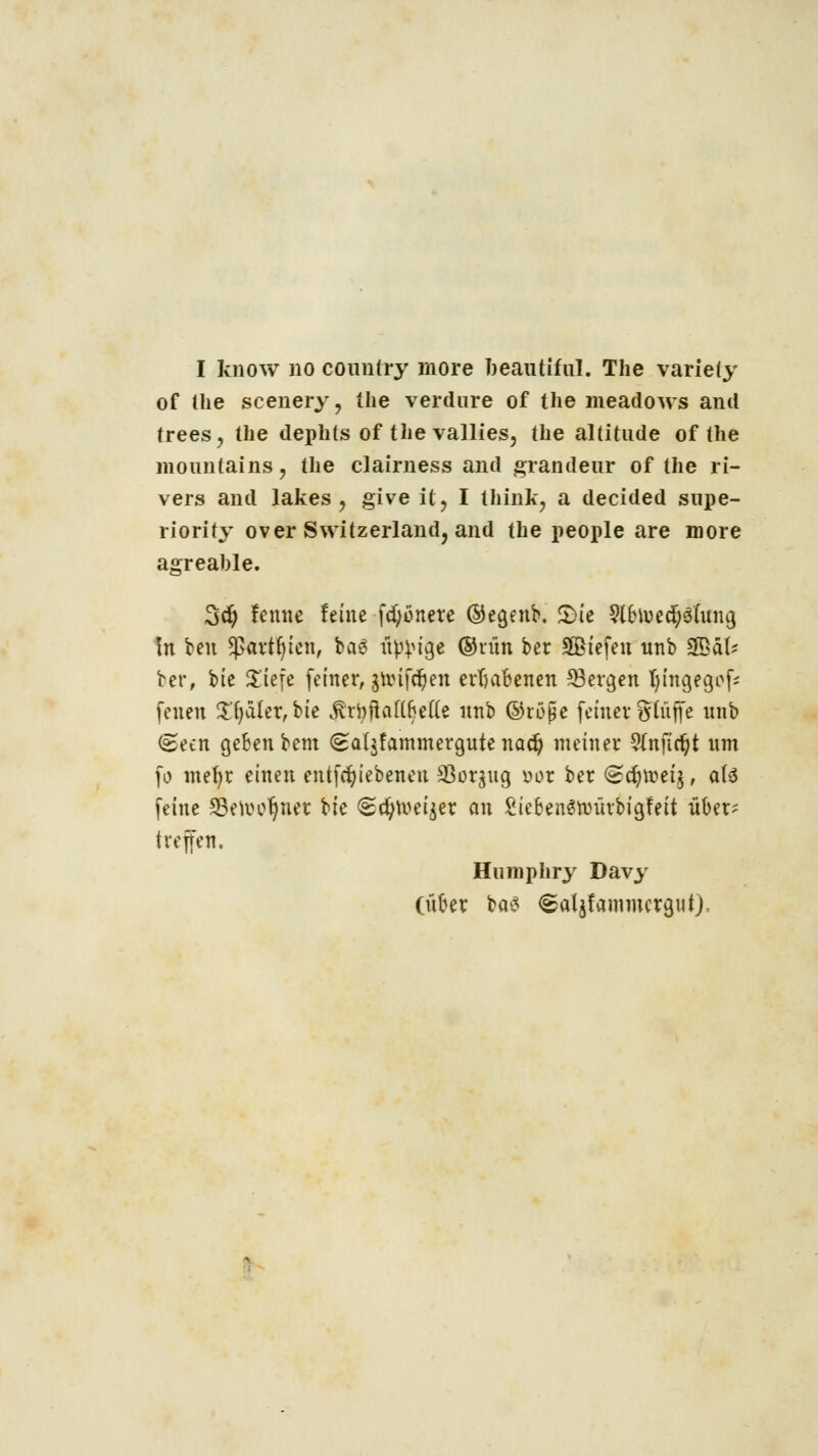 I know no country more beautiful. The variefy of Uie scenery, the verdure of the meadows and trees, the dephts of the vallies, the altitude of the moimlains, the clairness and grandeur of the ri- vers and lakes , give it, I think, a decided supe- riority over Switzerland, and the people are more agreable. 3dj lernte feine fdjonere ©egenb. £>ie Slbiuedjöfung In ben ^artfyien, ba6 üp^tgt ®rnn ber SBiefen unb 3BäU ber, bie X'iefe feiner, gu>ifdjen erhabenen 53ergen Jjingegof* feuen £fyäler,bie Äti#attijette nnb ©röjje feiner glüffe nnb (geen geben bem (£a(jfammergute nad) meiner ?(nfirt)t um fo mebr einen entfcbiebenen SSorjug yor ber £?c§n?ei§, a(3 feine Setootjnet Uc <2d}tueijer an SiebenShntrbigfeit über; i reffen. Humphry Davy (über ba^ <&aljfammcrgut).