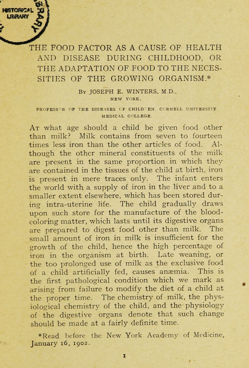 THE FOOD FACTOR AS A CAUSE OF HEALTH AND DISEASE DURING CHILDHOOD, OR THE ADAPTATION OF FOOD TO THE NECES- SITIES OF THE GROWING ORGANISM.* By JOSEPH E. WINTERS, M.D., NEW YORK. PR'iFESS'iR f'F THE DISEASES <F CHILD' EN. C< RNELL UNIVERSITY MEDICAL COLLEGE. At what age should a child be given food other than milk? Milk contains from seven to fourteen times less iron than the other articles of food. Al- though the other mineral constituents of the milk are present in the same proportion in which they are contained in the tissues of the child at birth, iron is present in mere traces only. The infant enters the world with a supply of iron in the liver and to a smaller extent elsewhere, which has been stored dur- ing intra-uterine life. The child gradually draws upon such store for the manufacture of the blood- coloring matter, which lasts until its digestive organs are prepared to digest food other than milk. The small amount of iron in milk is insufficient for the growth of the child, hence the high percentage of iron in the organism at birth. Late weaning, or the too prolonged use of milk as the exclusive food of a child artificially fed, causes anaemia. This is the first pathological condition which we mark as arising from failure to modify the diet of a child at the proper time. The chemistry of milk, the phys- iological chemistry of the child, and the physiology of the digestive organs denote that such change should be made at a fairly definite time. ♦Read before the New York Academy of Medicine, January 16, 1902.