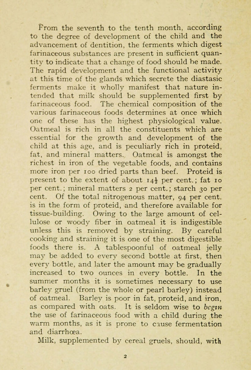 From the seventh to the tenth month, according to the degree of development of the child and the advancement of dentition, the ferments which digest farinaceous substances are present in sufficient quan- tity to indicate that a change of food should be made. The rapid development and the functional activity at this time of the glands which secrete the diastasic ferments make it wholly manifest that nature in- tended that milk should be supplemented first by farinaceous food. The chemical composition of the various farinaceous foods determines at once which one of these has the highest physiological value. ( latmeal is rich in all the constituents which are essential for the growth and development of the child at this age, and is peculiarly rich in proteid, fat, and mineral matters. Oatmeal is amongst the richest in iron of the vegetable foods, and contains more iron per ioo dried parts than beef. Proteid is present to the extent of about 14$ per cent.; fat 10 per cent.; mineral matters 2 per cent.; starch 30 per cent. Of the total nitrogenous matter, 94 per cent, is in the form of proteid, and therefore available for tissue-building. Owing to the large amount of cel- lulose or woody fiber in oatmeal it is indigestible unless this is removed by straining. By careful cooking and straining it is one of the most digestible foods there is. A tablespoonful of oatmeal jelly ma}- be added to every second bottle at first, then every bottle, and later the amount may be gradually increased to two ounces in every bottle. In the summer months it is sometimes necessary to use barley gruel (from the whole or pearl barley) instead of oatmeal. Barley is poor in fat, proteid, and iron, as compared with oats. It is seldom wise to begin the use of farinaceous food with a child during the warm months, as it is prone to cause fermentation and diarrhoea. Milk, supplemented by cereal gruels, should, with