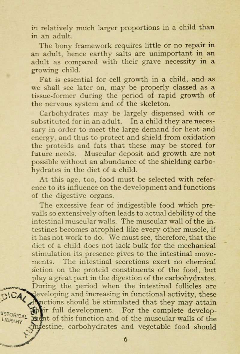 in relatively much larger proportions in a child than in an adult. The bony framework requires little or no repair in an adult, hence earthy salts are unimportant in an adult as compared with their grave necessity in a growing child. Fat is essential for cell growth in a child, and as we shall see later on, may be properly classed as a tissue-former during the period of rapid growth of the nervous system and of the skeleton. Carbohydrates may be largely dispensed with or substituted for in an adult. In a child they are neces- sary in order to meet the large demand for heat and energy, and thus to protect and shield from oxidation the proteids and fats that these may be stored for future needs. Muscular deposit and growth are not possible without an abundance of the shielding carbo- hydrates in the diet of a child. At this age, too, food must be selected with refer- ence to its influence on the development and functions of the digestive organs. The excessive fear of indigestible food which pre- vails so extensively often leads to actual debility of the intestinal muscular walls. The muscular wall of the in- testines becomes atrophied like every other muscle, if it has not work to do. We must see, therefore, that the diet of a child does not lack bulk for the mechanical stimulation its presence gives to the intestinal move- ments. The intestinal secretions exert no chemical action on the proteid constituents of the food, but play a great part in the digestion of the carbohydrates. During the period when the intestinal follicles arc t»i £a >developing and increasing in functional activity, these ^^f^nctions should be stimulated that they may attain ■i/^rn ^vr ^u^ development. For the complete develop- Ljfcffcw?/ ia«it of this function and of the muscular walls of the ;estine, carbohydrates and vegetable food should