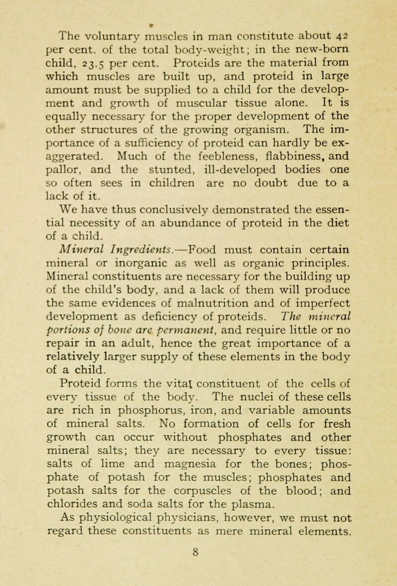 The voluntary muscles in man constitute about 42 per cent, of the total body-weight; in the new-born child, 23.5 per cent. Proteids are the material from which muscles are built up, and proteid in large amount must be supplied to a child for the develop- ment and growth of muscular tissue alone. It is equally necessary for the proper development of the other structures of the growing organism. The im- portance of a sufficiency of proteid can hardly be ex- aggerated. Much of the feebleness, flabbiness, and pallor, and the stunted, ill-developed bodies one so often sees in children are no doubt due to a lack of it. We have thus conclusively demonstrated the essen- tial necessity of an abundance of proteid in the diet of a child. Mineral Ingredients.—Food must contain certain mineral or inorganic as well as organic principles. Mineral constituents are necessary for the building up of the child's body, and a lack of them will produce the same evidences of malnutrition and of imperfect development as deficiency of proteids. The mineral portions of bone are permanent, and require little or no repair in an adult, hence the great importance of a relatively larger supply of these elements in the body of a child. Proteid forms the vital constituent of the cells of every tissue of the body. The nuclei of these cells are rich in phosphorus, iron, and variable amounts of mineral salts. No formation of cells for fresh growth can occur without phosphates and other mineral salts; they are necessary to every tissue: salts of lime and magnesia for the bones; phos- phate of potash for the muscles; phosphates and potash salts for the corpuscles of the blood; and chlorides and soda salts for the plasma. As physiological physicians, however, we must not regard these constituents as mere mineral elements.