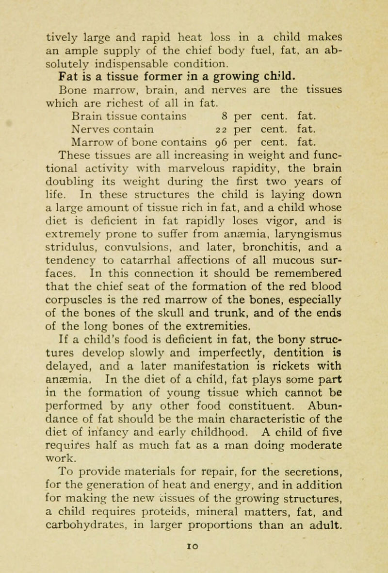 tively large and rapid heat loss in a child makes an ample supply of the chief body fuel, fat, an ab- solutely indispensable condition. Fat is a tissue former in a growing child. Bone marrow, brain, and nerves are the tissues which are richest of all in fat. Brain tissue contains 8 per cent. fat. Nerves contain 22 per cent. fat. Marrow of bone contains 96 per cent. fat. These tissues are all increasing in weight and func- tional activity with marvelous rapidity, the brain doubling its weight during the first two years of life. In these structures the child is laying down a large amount of tissue rich in fat, and a child whose diet is deficient in fat rapidly loses vigor, and is extremely prone to suffer from anaemia, laryngismus stridulus, convulsions, and later, bronchitis, and a tendency to catarrhal affections of all mucous sur- faces. In this connection it should be remembered that the chief seat of the formation of the red blood corpuscles is the red marrow of the bones, especially of the bones of the skull and trunk, and of the ends of the long bones of the extremities. If a child's food is deficient in fat, the bony struc- tures develop slowly and imperfectly, dentition is delayed, and a later manifestation is rickets with anaemia. In the diet of a child, fat plays some part in the formation of young tissue which cannot be performed by any other food constituent. Abun- dance of fat should be the main characteristic of the diet of infancy and early childhood. A child of five requires half as much fat as a man doing moderate work. To provide materials for repair, for the secretions, for the generation of heat and energy, and in addition for making the new cissues of the growing structures, a child requires proteids, mineral matters, fat, and carbohydrates, in larger proportions than an adult.