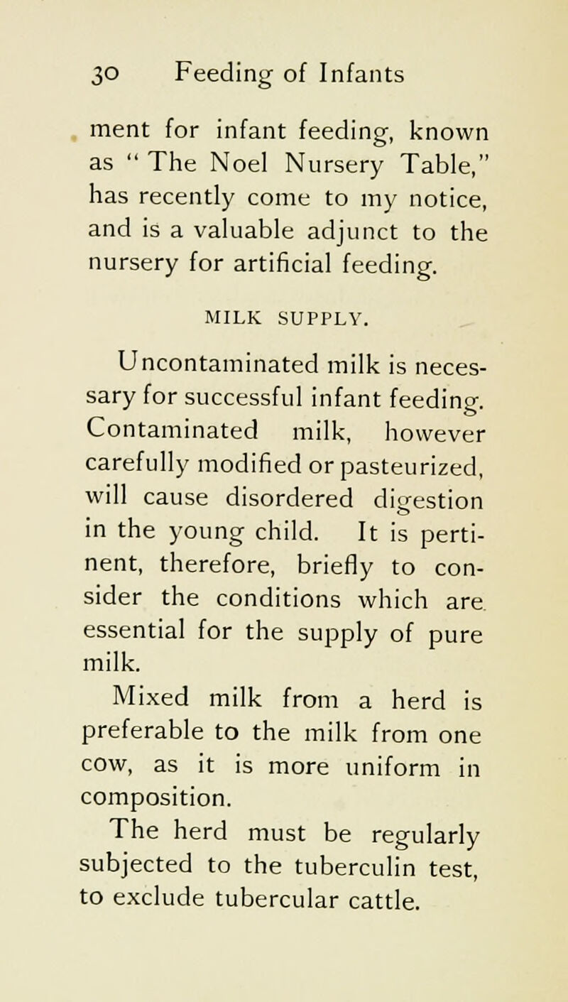 ment for infant feeding, known as  The Noel Nursery Table, has recently come to my notice, and is a valuable adjunct to the nursery for artificial feeding. MILK SUPPLY. Uncontaminated milk is neces- sary for successful infant feeding. Contaminated milk, however carefully modified or pasteurized, will cause disordered digestion in the young child. It is perti- nent, therefore, briefly to con- sider the conditions which are essential for the supply of pure milk. Mixed milk from a herd is preferable to the milk from one cow, as it is more uniform in composition. The herd must be regularly subjected to the tuberculin test, to exclude tubercular cattle.