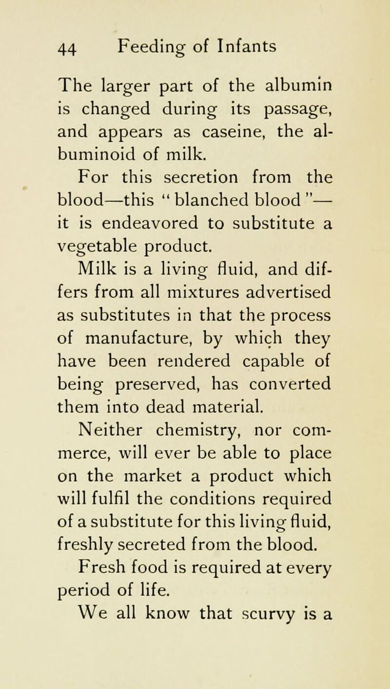The larger part of the albumin is changed during its passage, and appears as caseine, the al- buminoid of milk. For this secretion from the blood—this  blanched blood — it is endeavored to substitute a vegetable product. Milk is a living- fluid, and dif- fers from all mixtures advertised as substitutes in that the process of manufacture, by which they have been rendered capable of being preserved, has converted them into dead material. Neither chemistry, nor com- merce, will ever be able to place on the market a product which will fulfil the conditions required of a substitute for this living fluid, freshly secreted from the blood. Fresh food is required at every period of life. We all know that scurvy is a