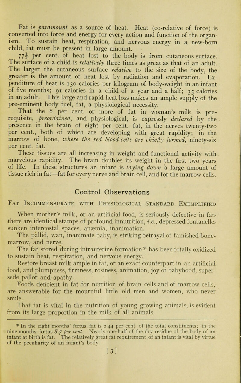 Fat is paramount as a source of heat. Heat (co-relative of force) is converted into force and energy for every action and function of the organ- ism. To sustain heat, respiration, and nervous energy in a new-born child, fat must be present in large amount. 77i Per cent- 0I heat lost to the body is from cutaneous surface. The surface of a child is relatively three times as great as that of an adult. The larger the cutaneous surface relative to the size of the body, the greater is the amount of heat lost by radiation and evaporation. Ex- penditure of heat is 130 calories per kilogram of body-weight in an infant of five months; 91 calories in a child of a year and a half; 35 calories in an adult. This large and rapid heat loss makes an ample supply of the pre-eminent body fuel, fat, a physiological necessity. That the 6 per cent, or more of fat in woman's milk is pre- requisite, preordained, and physiological, is expressly declared by the presence in the brain of eight per cent, fat, in the nerves twenty-two per cent., both of which are developing with great rapidity; in the marrow of bone, where the red blood-cells are chiefly formed, ninety-six per cent. fat. These tissues are all increasing in weight and functional activity with marvelous rapidity. The brain doubles its weight in the first two years of life. In these structures an infant is laying down a large amount of tissue rich in fat—fat for every nerve and brain cell, and for the marrow cells. Control Observations Fat Incommensurate with Physiological Standard Exemplified When mother's milk, or an artificial food, is seriously defective in fat> there are identical stamps of profound innutrition, i.e., depressed fontanelle> sunken intercostal spaces, anaemia, inanimation. The pallid, wan, inanimate baby, is striking betrayal of famished bone- marrow, and nerve. The fat stored during intrauterine formation * has been totally oxidized to sustain heat, respiration, and nervous energy. Restore breast milk ample in fat, or an exact counterpart in an artificial food, and plumpness, firmness, rosiness, animation, joy of babyhood, super- sede pallor and apathy. Foods deficient in fat for nutrition of brain cells and of marrow cells, are answerable for the mournful little old men and women, who never smile. That fat is vital in the nutrition of young growing animals, is evident from its large proportion in the milk of all animals. * In the eight months' fcetus, fat is 2.44 per cent, of the total constituents; in the nine months' fcetus 8./ per cent. Nearly one-half of the dry residue of the body of an infant at birth is fat. The relatively great fat requirement of an infant is vital by virtue of the peculiaritv of an infant's bodv. [3]