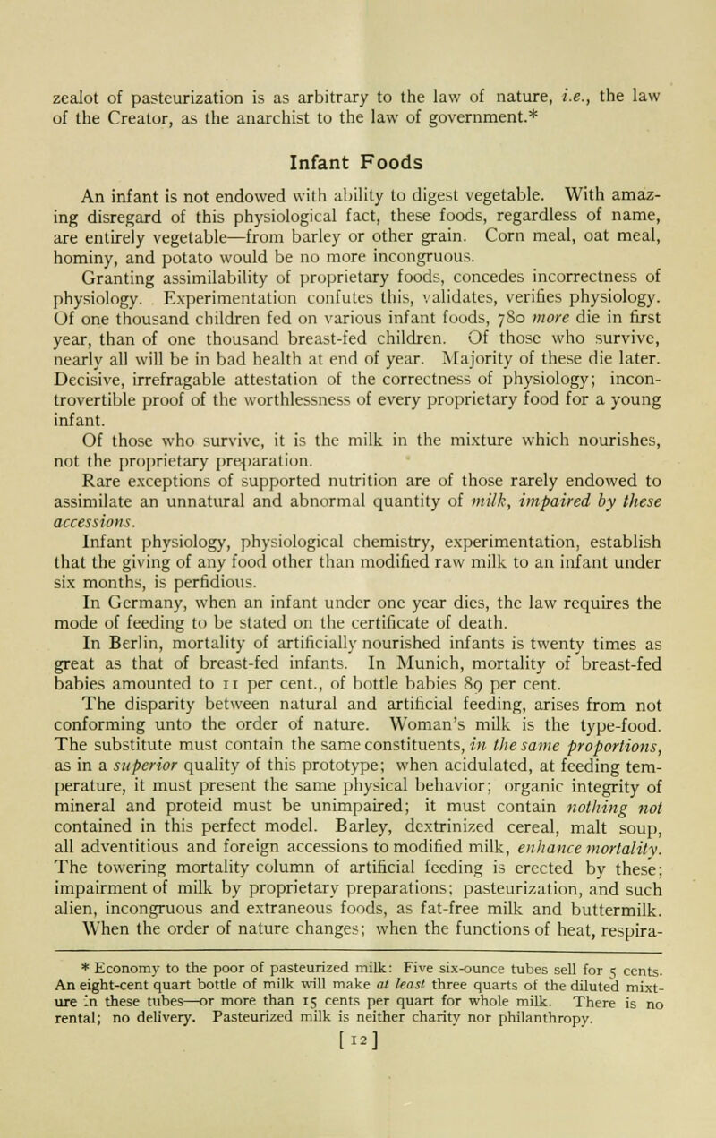zealot of pasteurization is as arbitrary to the law of nature, i.e., the law of the Creator, as the anarchist to the law of government.* Infant Foods An infant is not endowed with ability to digest vegetable. With amaz- ing disregard of this physiological fact, these foods, regardless of name, are entirely vegetable—from barley or other grain. Corn meal, oat meal, hominy, and potato would be no more incongruous. Granting assimilability of proprietary foods, concedes incorrectness of physiology. Experimentation confutes this, validates, verifies physiology. Of one thousand children fed on various infant foods, 7S0 more die in first year, than of one thousand breast-fed children. Of those who survive, nearly all will be in bad health at end of year. Majority of these die later. Decisive, irrefragable attestation of the correctness of physiology; incon- trovertible proof of the worthlessness of every proprietary food for a young infant. Of those who survive, it is the milk in the mixture which nourishes, not the proprietary preparation. Rare exceptions of supported nutrition are of those rarely endowed to assimilate an unnatural and abnormal quantity of milk, impaired by these accessions. Infant physiology, physiological chemistry, experimentation, establish that the giving of any food other than modified raw milk to an infant under six months, is perfidious. In Germany, when an infant under one year dies, the law requires the mode of feeding to be stated on the certificate of death. In Berlin, mortality of artificially nourished infants is twenty times as great as that of breast-fed infants. In Munich, mortality of breast-fed babies amounted to 11 per cent., of bottle babies 89 per cent. The disparity between natural and artificial feeding, arises from not conforming unto the order of nature. Woman's milk is the type-food. The substitute must contain the same constituents, in the same proportions, as in a superior quality of this prototype; when acidulated, at feeding tem- perature, it must present the same physical behavior; organic integrity of mineral and proteid must be unimpaired; it must contain nothing not contained in this perfect model. Barley, dextrinized cereal, malt soup, all adventitious and foreign accessions to modified milk, enhance mortality. The towering mortality column of artificial feeding is erected by these; impairment of milk by proprietary preparations; pasteurization, and such alien, incongruous and extraneous foods, as fat-free milk and buttermilk. When the order of nature changes; when the functions of heat, respira- * Economy to the poor of pasteurized milk: Five six-ounce tubes sell for 5 cents. An eight-cent quart bottle of milk will make at least three quarts of the diluted mixt- ure 'n these tubes—or more than 15 cents per quart for whole milk. There is no rental; no delivery. Pasteurized milk is neither charity nor philanthropy. [12]