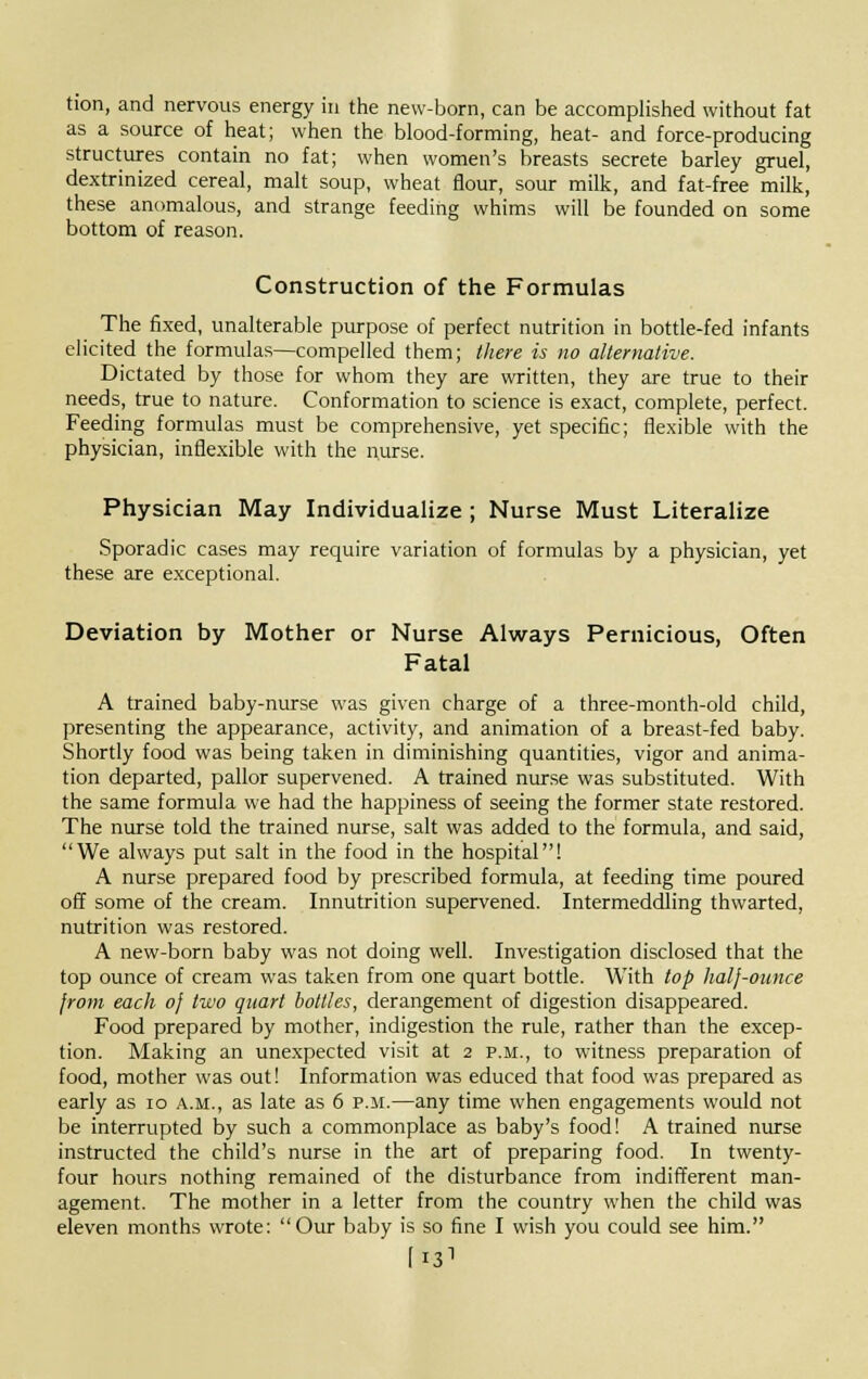 tion, and nervous energy in the new-born, can be accomplished without fat as a source of heat; when the blood-forming, heat- and force-producing structures contain no fat; when women's breasts secrete barley gruel, dextrinized cereal, malt soup, wheat flour, sour milk, and fat-free milk, these anomalous, and strange feeding whims will be founded on some bottom of reason. Construction of the Formulas The fixed, unalterable purpose of perfect nutrition in bottle-fed infants elicited the formulas—compelled them; there is no alternative. Dictated by those for whom they are written, they are true to their needs, true to nature. Conformation to science is exact, complete, perfect. Feeding formulas must be comprehensive, yet specific; flexible with the physician, inflexible with the nurse. Physician May Individualize ; Nurse Must Literalize Sporadic cases may require variation of formulas by a physician, yet these are exceptional. Deviation by Mother or Nurse Always Pernicious, Often Fatal A trained baby-nurse was given charge of a three-month-old child, presenting the appearance, activity, and animation of a breast-fed baby. Shortly food was being taken in diminishing quantities, vigor and anima- tion departed, pallor supervened. A trained nurse was substituted. With the same formula we had the happiness of seeing the former state restored. The nurse told the trained nurse, salt was added to the formula, and said, We always put salt in the food in the hospital! A nurse prepared food by prescribed formula, at feeding time poured off some of the cream. Innutrition supervened. Intermeddling thwarted, nutrition was restored. A new-born baby was not doing well. Investigation disclosed that the top ounce of cream was taken from one quart bottle. With top half-ounce from each of two quart bottles, derangement of digestion disappeared. Food prepared by mother, indigestion the rule, rather than the excep- tion. Making an unexpected visit at 2 p.m., to witness preparation of food, mother was out! Information was educed that food was prepared as early as 10 a.m., as late as 6 p.m.—any time when engagements would not be interrupted by such a commonplace as baby's food! A trained nurse instructed the child's nurse in the art of preparing food. In twenty- four hours nothing remained of the disturbance from indifferent man- agement. The mother in a letter from the country when the child was eleven months wrote: Our baby is so fine I wish you could see him. [I31