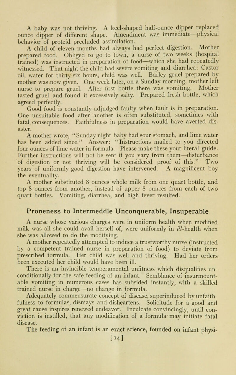 A baby was not thriving. A keel-shaped half-ounce dipper replaced ounce dipper of different shape. Amendment was immediate—physical behavior of proteid precluded assimilation. A child of eleven months had always had perfect digestion. Mother prepared food. Obliged to go to town, a nurse of two weeks (hospital trained) was instructed in preparation of food—which she had repeatedly witnessed. That night the child had severe vomiting and diarrhea: Castor oil, water for thirty-six hours, child was well. Barley gruel prepared by mother was-now given. One week later, on a Sunday morning, mother left nurse to prepare gruel. After first bottle there was vomiting. Mother tasted gruel and found it excessively salty. Prepared fresh bottle, which agreed perfectly. Good food is constantly adjudged faulty when fault is in preparation. One unsuitable food after another is often substituted, sometimes with fatal consequences. Faithfulness in preparation would have averted dis- aster. A mother wrote, Sunday night baby had sour stomach, and lime water has been added since. Answer: Instructions mailed to you directed four ounces of lime water in formula. Please make these your literal guide. Further instructions will not be sent if you vary from them—disturbance of digestion or not thriving will be considered proof of this. Two years of uniformly good digestion have intervened. A magnificent boy the eventuality. A mother substituted 8 ounces whole milk from one quart bottle, and top 8 ounces from another, instead of upper 8 ounces from each of two quart bottles. Vomiting, diarrhea, and high fever resulted. Proneness to Intermeddle Unconquerable, Insuperable A nurse whose various charges were in uniform health when modified milk was all she could avail herself of, were uniformly in ///-health when she was allowed to do the modifying. A mother repeatedly attempted to induce a trustworthy nurse (instructed by a competent trained nurse in preparation of food) to deviate from prescribed formula. Her child was well and thriving. Had her orders been executed her child would have been ill. There is an invincible temperamental unfitness which disqualifies un- conditionally for the safe feeding of an infant. Semblance of insurmount- able vomiting in numerous cases has subsided instantly, with a skilled trained nurse in charge—no change in formula. Adequately commensurate concept of disease, superinduced by unfaith- fulness to formulas, dismays and disheartens. Solicitude for a good and great cause inspires renewed endeavor. Inculcate convincingly, until con- viction is instilled, that any modification of a formula may initiate fatal disease. The feeding of an infant is an exact science, founded on infant physi- [14]