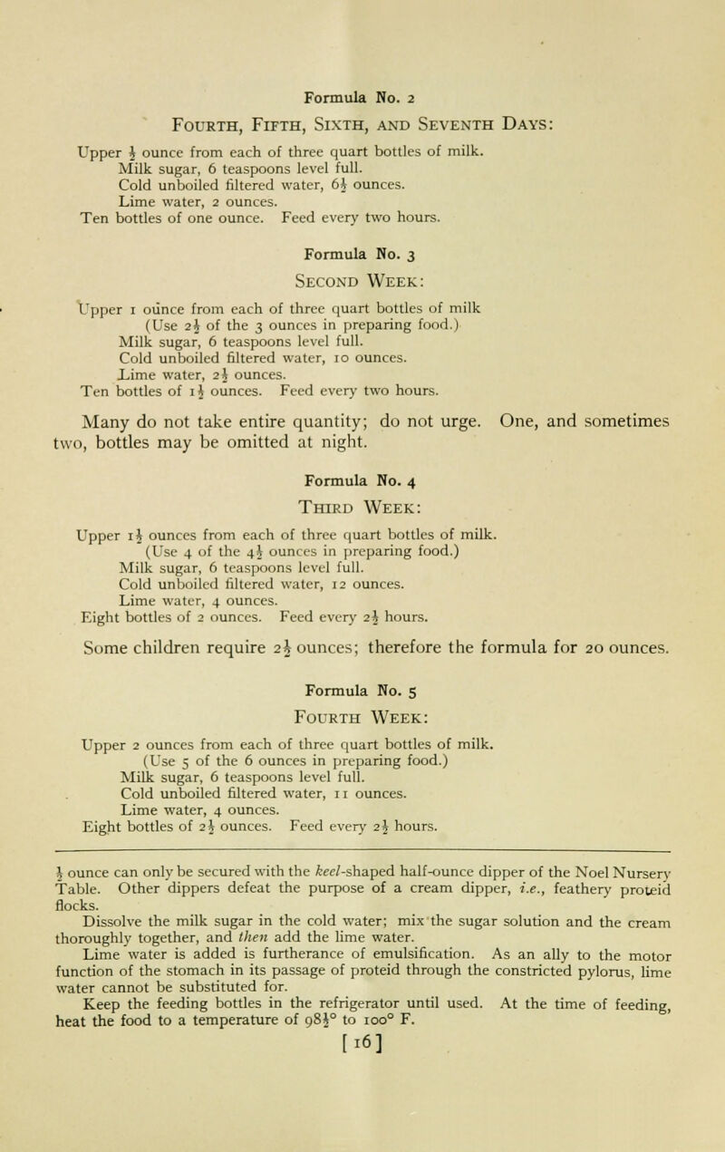 Fourth, Fifth, Sixth, and Seventh Days: Upper J ounce from each of three quart bottles of milk. Milk sugar, 6 teaspoons level full. Cold unboiled filtered water, 6$ ounces. Lime water, 2 ounces. Ten bottles of one ounce. Feed every two hours. Formula No. 3 Second Week: Upper 1 ounce from each of three quart bottles of milk (Use 2\ of the 3 ounces in preparing food.) Milk sugar, 6 teaspoons level full. Cold unboiled filtered water, 10 ounces. Lime water, 2 J ounces. Ten bottles of ij ounces. Feed every two hours. Many do not take entire quantity; do not urge. One, and sometimes two, bottles may be omitted at night. Formula No. 4 Third Week: Upper 1 \ ounces from each of three quart bottles of milk. (Use 4 of the 4J ounces in preparing food.) Milk sugar, 6 teaspoons level full. Cold unboiled filtered water, 12 ounces. Lime water, 4 ounces. Eight bottles of 2 ounces. Feed every 2J hours. Some children require 2t ounces; therefore the formula for 20 ounces. Formula No. 5 Fourth Week: Upper 2 ounces from each of three quart bottles of milk. (Use 5 of the 6 ounces in preparing food.) Milk sugar, 6 teaspoons level full. Cold unboiled filtered water, 11 ounces. Lime water, 4 ounces. Eight bottles of 2 \ ounces. Feed every 2 \ hours. \ ounce can only be secured with the fer/-shaped half-ounce dipper of the Noel Nurserv Table. Other dippers defeat the purpose of a cream dipper, i.e., feathery proteid flocks. Dissolve the milk sugar in the cold water; mix the sugar solution and the cream thoroughly together, and then add the lime water. Lime water is added is furtherance of emulsification. As an ally to the motor function of the stomach in its passage of proteid through the constricted pylorus, lime water cannot be substituted for. Keep the feeding bottles in the refrigerator until used. At the time of feeding, heat the food to a temperature of 98^° to ioo° F. [16]