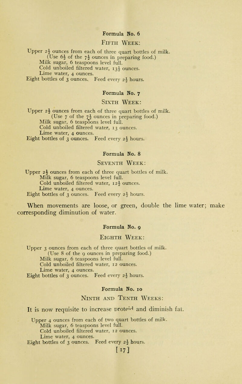 Fifth Week: Upper 2^ ounces from each of three quart bottles of milk. (Use 6$ of the 7J ounces in preparing food.) Milk sugar, 6 teaspoons level full. Cold unboiled filtered water, 13J ounces. Lime water, 4 ounces. Eight bottles of 3 ounces.. Feed every 2§ hours. Formula No. 7 Sixth Week: Upper 2J ounces from each of three quart bottles of milk. (Use 7 of the 7J ounces in preparing food.) Milk sugar, 6 teaspoons level full. Cold unboiled filtered water, T3 ounces. Lime water, 4 ounces. Eight bottles of 3 ounces. Feed every 2 J hours. Formula No. 8 Seventh Week: Upper 2J ounces from each of three quart bottles of milk. Milk sugar, 6 teaspoons level full. Cold unboiled filtered water, 12 J ounces. Lime water, 4 ounces. Eight bottles of 3 ounces. Feed every i\ hours. When movements are loose, or green, double the lime water; make corresponding diminution of water. Formula No. 9 Eighth Week: Upper 3 ounces from each of three quart bottles of milk. (Use 8 of the 9 ounces in preparing food.) Milk sugar, 6 teaspoons level full. Cold unboiled filtered water, 12 ounces. Lime water, 4 ounces. Eight bottles of 3 ounces. Feed every 2\ hours. Formula No. 10 Ninth and Tenth Weeks: It is now requisite to increase protein and diminish fat. Upper 4 ounces from each of two quart bottles of milk. Milk sugar, 6 teaspoons level full. Cold unboiled filtered water, 12 ounces. Lime water, 4 ounces. Eight bottles of 3 ounces. Feed every 2 \ hours. [17]