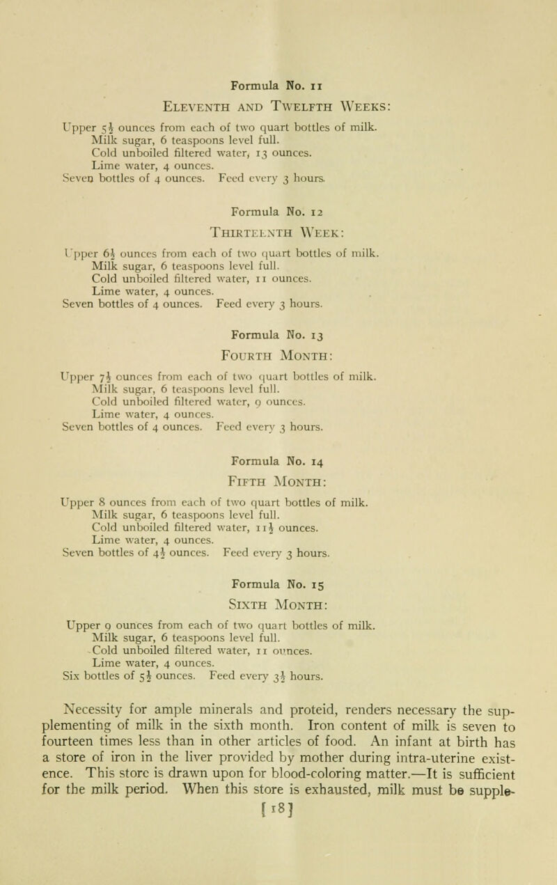 Eleventh and Twelfth Weeks: Upper 5 J ounces from each of two quart bottles of milk. Milk sugar, 6 teaspoons level full. Cold unboiled filtered water, 13 ounces. Lime water, 4 ounces. Seven bottles of 4 ounces. Feed every 3 hours. Formula No. 12 Thirteenth Week: Upper 6$ ounces from each of two qu.irt bottles of milk. Milk sugar, 6 teaspoons level full. Cold unboiled filtered water, 11 ounces. Lime water, 4 ounces. Seven bottles of 4 ounces. Feed every 3 hours. Formula No. 13 Fourth Month: Upper 7$ ounces from each of two quart bottles of milk. Milk sugar, 6 teaspoons level full. Cold unboiled filtered water, 0 ounces. Lime water, 4 ounces. Seven bottles of 4 ounces. Feed every 3 hours. Formula No. 14 Fifth Month: Upper 8 ounces from each of two quart bottles of milk. Milk sugar, 6 teaspoons level full. Cold unboiled filtered water, 11J ounces. Lime water, 4 ounces. Seven bottles of 4 J ounces. Feed every 3 hours. Formula No. 15 Sixth Month: Upper p ounces from each of two quart bottles of milk. Milk sugar, 6 teaspoons level full. Cold unboiled filtered water, n oimces. Lime water, 4 ounces. Six bottles of 5J ounces. Feed every 3$ hours. Necessity for ample minerals and proteid, renders necessary the sup- plementing of milk in the sixth month. Iron content of milk is seven to fourteen times less than in other articles of food. An infant at birth has a store of iron in the liver provided by mother during intra-uterine exist- ence. This store is drawn upon for blood-coloring matter.—It is sufficient for the milk period. When this store is exhausted, milk must be supple- |i8J