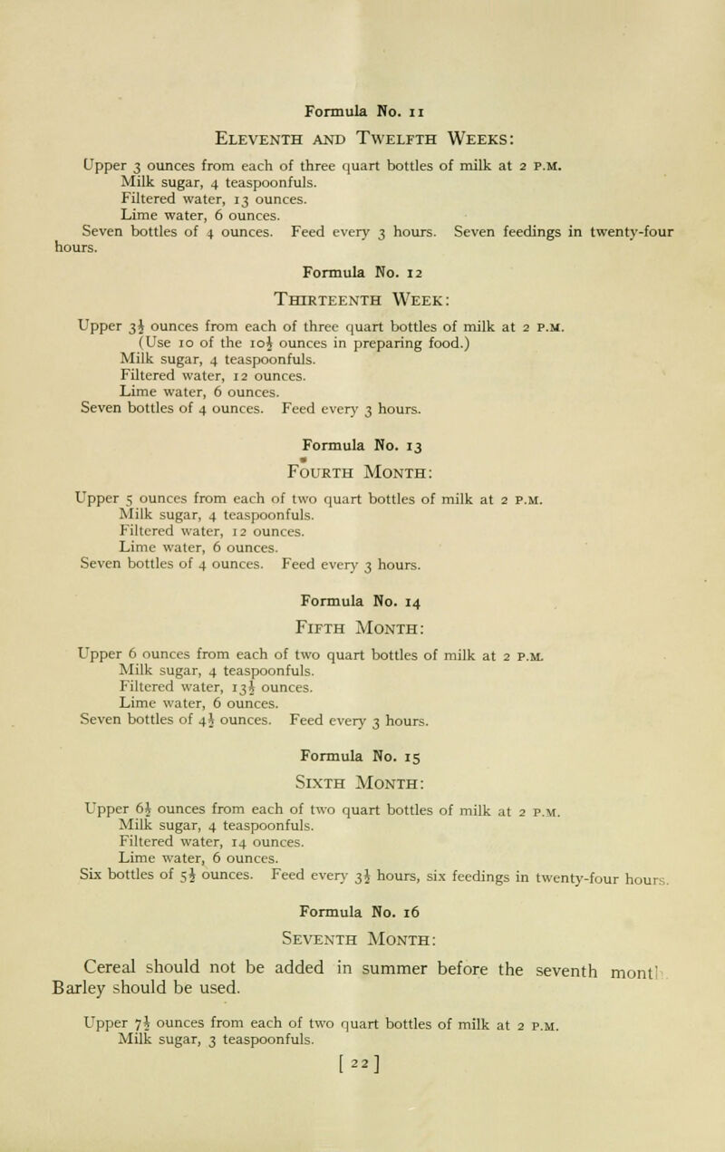 Eleventh and Twelfth Weeks: Upper 3 ounces from each of three quart bottles of milk at 2 P.M. Milk sugar, 4 teaspoonfuls. Filtered water, 13 ounces. Lime water, 6 ounces. Seven bottles of 4 ounces. Feed every 3 hours. Seven feedings in twenty-four hours. Formula No. 12 Thirteenth Week: Upper 3$ ounces from each of three quart bottles of milk at 2 p.m. (Use 10 of the 10J ounces in preparing food.) Milk sugar, 4 teaspoonfuls. Filtered water, 12 ounces. Lime water, 6 ounces. Seven bottles of 4 ounces. Feed every 3 hours. Formula No. 13 m Fourth Month: Upper 5 ounces from each of two quart bottles of milk at 2 p.m. Milk sugar, 4 teaspoonfuls. Filtered water, 12 ounces. Lime water, 6 ounces. Seven bottles of 4 ounces. Feed every 3 hours. Formula No. 14 Fifth Month: Upper 6 ounces from each of two quart bottles of milk at 2 p.m Milk sugar, 4 teaspoonfuls. Filtered water, 13J ounces. Lime water, 6 ounces. Seven bottles of 4J ounces. Feed every 3 hours. Formula No. 15 Sixth Month: Upper 6i ounces from each of two quart bottles of milk at 2 p.m. Milk sugar, 4 teaspoonfuls. Filtered water, 14 ounces. Lime water, 6 ounces. Six bottles of 5J ounces. Feed every 3$ hours, six feedings in twenty-four hours. Formula No. 16 Seventh Month: Cereal should not be added in summer before the seventh mont' Barley should be used. Upper 7$ ounces from each of two quart bottles of milk at 2 p.m. Milk sugar, 3 teaspoonfuls. [22]