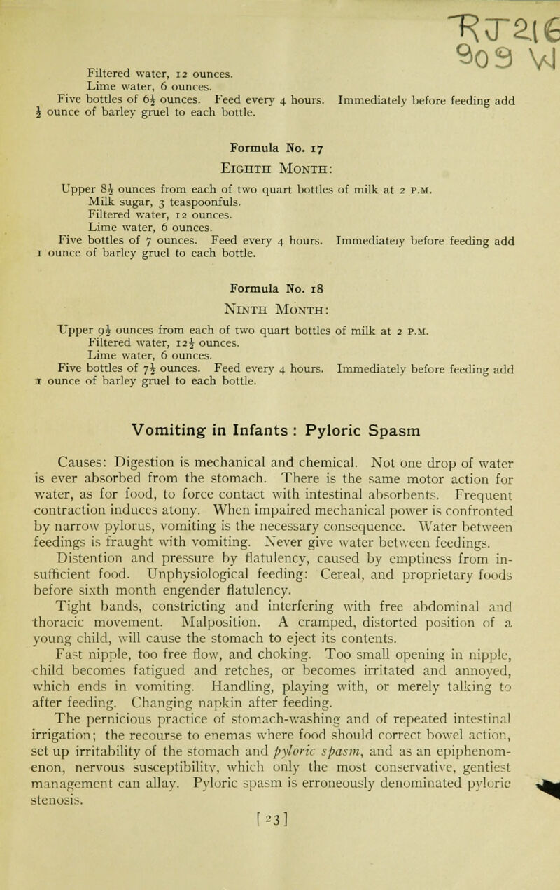 ~RT2.i€ 909 VJ Filtered water, 12 ounces. Lime water, 6 ounces. Five bottles of 6jr ounces. Feed every 4 hours. Immediately before feeding add J ounce of barley gruel to each bottle. Formula No. 17 Eighth Month: Upper 8J ounces from each of two quart bottles of milk at 2 p.m. Milk sugar, 3 teaspoonfuls. Filtered water, 12 ounces. Lime water, 6 ounces. Five bottles of 7 ounces. Feed every 4 hours. Immediately before feeding add 1 ounce of barley gruel to each bottle. Formula No. 18 Ninth Month: Upper oj ounces from each of two quart bottles of milk at 2 P.M. Filtered water, 12 J ounces. Lime water, 6 ounces. Five bottles of 7J ounces. Feed every 4 hours. Immediately before feeding add 1 ounce of barley gruel to each bottle. Vomiting in Infants : Pyloric Spasm Causes: Digestion is mechanical and chemical. Not one drop of water is ever absorbed from the stomach. There is the same motor action for water, as for food, to force contact with intestinal absorbents. Frequent contraction induces atony. When impaired mechanical power is confronted by narrow pylorus, vomiting is the necessary consequence. Water between feedings is fraught with vomiting. Never give water between feedings. Distention and pressure by flatulency, caused by emptiness from in- sufficient food. Unphysiological feeding: Cereal, and proprietary foods before sixth month engender flatulency. Tight bands, constricting and interfering with free abdominal and thoracic movement. Malposition. A cramped, distorted position of a young child, will cause the stomach to eject its contents. Fast nipple, too free flow, and choking. Too small opening in nipple, child becomes fatigued and retches, or becomes irritated and annoyed, which ends in vomiting. Handling, playing with, or merely talking to after feeding. Changing napkin after feeding. The pernicious practice of stomach-washing and of repeated intestinal irrigation; the recourse to enemas where food should correct bowel action, set up irritability of the stomach and pyloric spasm, and as an epiphenom- enon, nervous susceptibility, which only the most conservative, gentlest management can allay. Pyloric spasm is erroneously denominated pyloric stenosis. [*3]