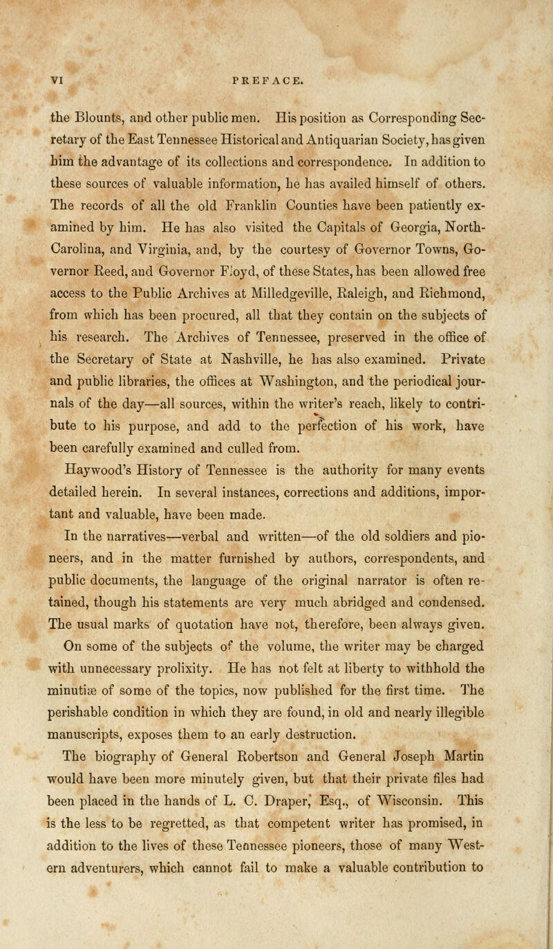 the Blounts, and other public men. His position as Corresponding Sec- retary of the East Tennessee Historical and Antiquarian Society, has given biin the advantage of its collections and correspondence. In addition to these sources of valuable information, he has availed himself of others. The records of all the old Franklin Counties have been patiently ex- amined by him. He has also visited tbe Capitals of Georgia, North- Carolina, and Virginia, and, by the courtesy of Governor Towns, Go- vernor Reed, and Governor Fioyd, of these States, has been allowed free access to the Public Archives at Milledgeville, Raleigh, and Richmond, from which has been procured, all tbat they contain on the subjects of his research. The Archives of Tennessee, preserved in the office of the Secretary of State at Nashville, he has also examined. Private and public libraries, the offices at Washington, and the periodical jour- nals of the day—all sources, within the writer's reach, likely to contri- bute to his purpose, and add to the perfection of his work, have been carefully examined and culled from. Haywood's History of Tennessee is the authority for many events detailed herein. In several instances, corrections and additions, impor- tant and valuable, have been made. In the narratives—verbal and written—of the old soldiers and pio- neers, and in the matter furnished by authors, correspondents, and public documents, the language of the original narrator is often re- tained, though his statements are very much abridged and condensed. The usual marks of quotation have not, therefore, been always given. On some of the subjects of the volume, the writer may be charged with unnecessary prolixity. He has not felt at liberty to witbhold the minutiye of some of the topics, now published for the first time. The perishable condition in which they are found, in old and nearly illegible manuscripts, exposes them to an early destruction. The biography of General Robertson and General Joseph Martin would have been more minutely given, but that their private files had been placed in the hands of L. C. Draper,' Esq., of Wisconsin. This is the less to be regretted, as that competent writer has promised, in addition to the lives of these Tennessee pioneers, those of many West- ern adventurers, which cannot fail to make a valuable contribution to