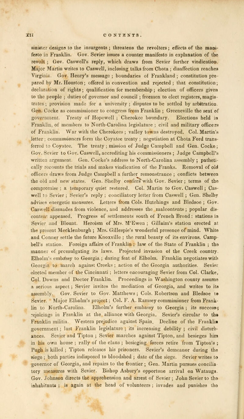 sinister designs to the insurgents ; threatens the revolters; effects of the mani- festo in Franklin. Gov. Sevier issues a counter manifesto in explanation of the revolt ; Gov. Caswell's reply, which draws from Sevier further vindication. Major Martin writes to Caswell, inclosing talks from Chota ; disaffection reaches Virginia. Gov. Henry's message; boundaries ol Frankland; constitution pre- pared by Mr. Houston ; offered in convention and rejected ; that constitution; declaration of rights ; qualification for membership ; election of officers given to the people ; duties of governor and council ; freemen to elect registers, magis- trates; provision made for a university; disputes to be settled by arbitration. Gen. Cocke as commissioner to congress from Franklin ; Greeneville the seat of government. Treaty of Hopewell ; Cherokee boundary. Elections held in Franklin, of members to North-Carolina legislature ; civil and military officers of Franklin. War with the Cherokees ; valley towns destroyed. Col. Martin's letter; commissioners form the Coyatee treaty ; negotiation at Chota Ford trans- ferred to Coyatee. The treaty ; mission of Judge Campbell and Gen. Cocke ; Gov. Sevier to Gov. Caswell, accrediting his commissioners ; Judge Campbell's written argument. Gen. Cocke's address to North-Carolina assembly ; patheti- cally recounts the trials and makes vindication of the Franks. Removal of old officers draws from Judge Campbell a further remonstrance ; conflicts between the old and new states. Gen. Shelby confers with Gov. Sevier ; terms of the. compromise ; a temporary quiet restored. Col. Martin to Gov. Caswell; Cas- well to Sevier ; Sevier's reply ; conciliatory letter from Caswell ; Gen. Shelby advises energetic measures. Letters from Cols. Hutchings and Bledsoe ; Gov. Caswell dissuades from violence, and addresses the malcontents ; popular dis- conten' appeased. Progress of settlements south of French Broad : stations in Sevier and Blount. Heroism of Mrs. M'Ewen ; Gillaim's station erected at the present Mecklenburgh ; Mrs. Gillespie's wonderful presence of mind. White and Conner settle the future Knoxville ; the rural beauty of its environs. Camp bell's station. Foreign affairs of Franklin ; law of the State of Franklin ; tha manner of promulgating its laws. Projected invasion of the Creek country. Elholm's embassy to Georgia ; daring feat of Elholm. Franklin negotiates with Georgia to march against Creeks ; action of the Georgia authorities. Sevier elected member of the Cincinnati; letters encouraging Sevier from Col. Clarke, Col. Downs and Doctor Franklin. Proceedings in Washington county assume a serious aspect; Sevier invites the mediation of Georgia, and writes to its assembly. Gov. Sevier to Gov. Matthews ; Cols. Robertson and Bledsoe to Sevier. Major Elholm's project; Col. F. A. Ramsey commissioner from Frank- lin to North-Carolina. Elholm's further embassy to Georgia ; its success-; rejoicings in Franklin at the alliance with Georgia. Sevier's circular to the Franklin militia. Western prejudice against Spain. Decline of the Frankli* government; last Franklin legislature ; its increasing debility ; civil disturb- ances. Sevier and Tipton ; Sevier marches against Tipton, and besieges him in his own house ; rally of the clans ; besieging forces retire from Tipton's ; Pugh is killed ; Tipton releases his prisoners. Sevier's demeanor during the siege ; both parties indisposed to bloodshed ; date of the siege. Sevier writes to governor of Georgia, and repairs to the frontier; Gen. Martin pursues concilia tory measures with Sevier. Bishop Asbury's opportune arrival on Watauga. Gov. Johnson directs the apprehension and arrest of Sevier ; John Sevier to tha inhabitants ; is again at the head of volunteers ; invades and punishes the