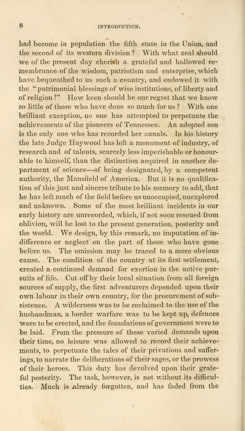 had become in population the fifth state in the Union, and the second of its western division ? With what zeal should we of the present day cherish a grateful and hallowed re- membrance of the wisdom, patriotism and enterprise, which have bequeathed to us such a country, and endowed it with the  patrimonial blessings of wise institutions, of liberty and of religion ? How keen should be our regret that we know so little of those who have done so much for us ? With one brilliant exception, no one has attempted to perpetuate the achievements of the pioneers of Tennessee. An adopted son is the only one who has recorded her annals. In his history the late Judge Haywood has left a monument of industry, of research and of talents, scarcely less imperishable or honour- able to himself, than the distinction acquired in another de- partment of science—of being designated, by a competent authority, the Mansfield of America. But it is no qualifica- tion of this just and sincere tribute to his memory to add, that he has left much of the field before us unoccupied, unexplored and unknown. Some of the most brilliant incidents in our early history are unrecorded, which, if not soon rescued from oblivion, will be lost to the present generation, posterity and the world. We design, by this remark, no imputation of in- difference or neglect on the part of those who have gone before us. The omission may be traced to a more obvious cause. The condition of the country at its first settlement, created a continued demand for exertion in the active pur- suits of life. Cut off by their local situation from all foreign sources of supply, the first adventurers depended upon their own labour in their own country, for the procurement of sub- sistence. A wilderness was to be reclaimed to the use of the husbandman, a border warfare was to be kept up, defences were to be erected, and the foundations of government were to be laid. From the pressure of these varied demands upon their time, no leisure was allowed to record their achieve- ments, to perpetuate the tales of their privations and suffer- ings, to narrate the deliberations of their sages, or the prowess of their heroes. This duty has devolved upon their grate- ful posterity. The task, however, is not without its difficul- ties. Much is already forgotten, and has faded from the