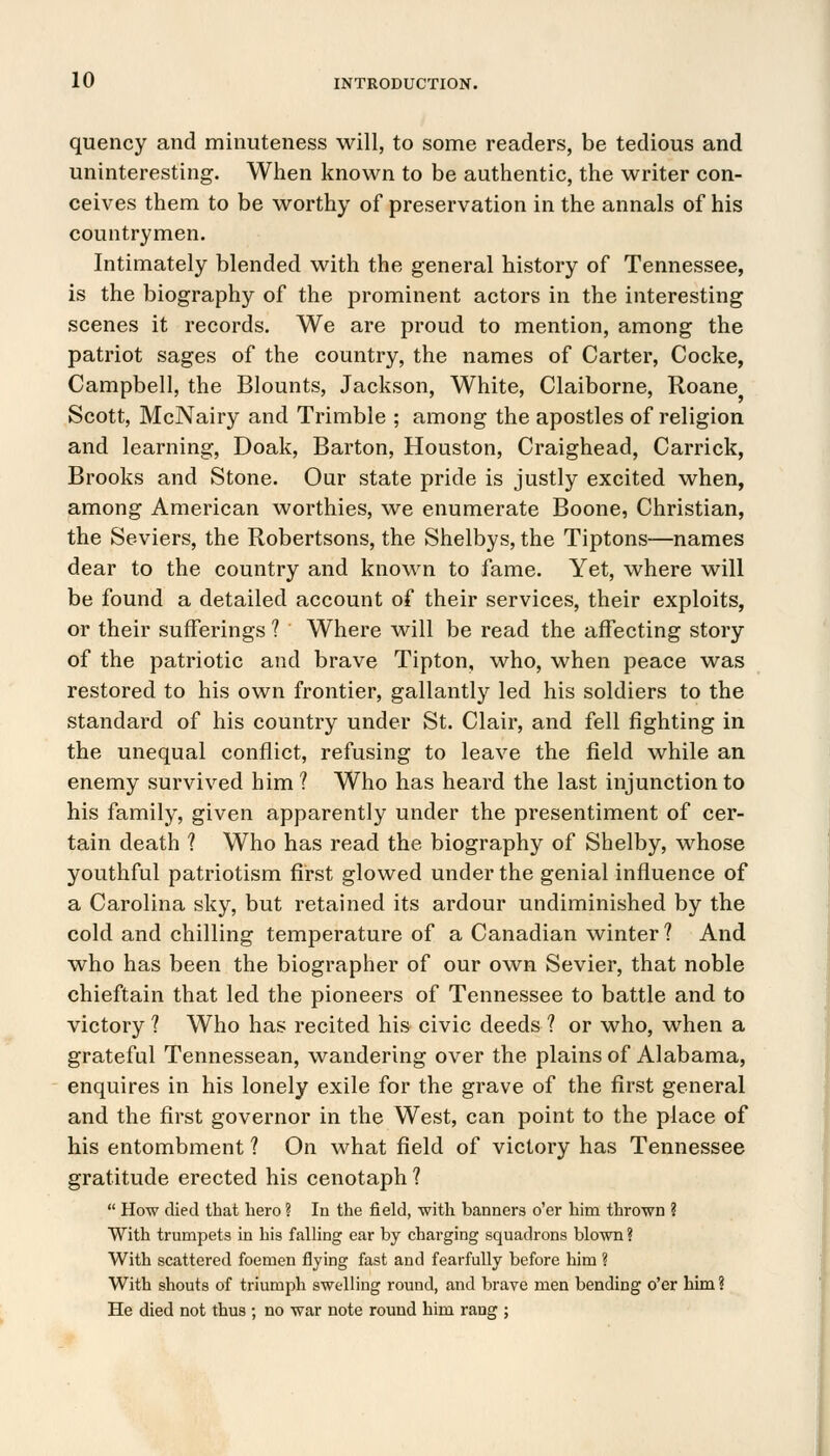 quency and minuteness will, to some readers, be tedious and uninteresting. When known to be authentic, the writer con- ceives them to be worthy of preservation in the annals of his countrymen. Intimately blended with the general history of Tennessee, is the biography of the prominent actors in the interesting scenes it records. We are proud to mention, among the patriot sages of the country, the names of Carter, Cocke, Campbell, the Blounts, Jackson, White, Claiborne, Roane Scott, McNairy and Trimble ; among the apostles of religion and learning, Doak, Barton, Houston, Craighead, Carrick, Brooks and Stone. Our state pride is justly excited when, among American worthies, we enumerate Boone, Christian, the Seviers, the Robertsons, the Shelbys, the Tiptons—names dear to the country and known to fame. Yet, where will be found a detailed account of their services, their exploits, or their sufferings ? Where will be read the affecting story of the patriotic and brave Tipton, who, when peace was restored to his own frontier, gallantly led his soldiers to the standard of his country under St. Clair, and fell fighting in the unequal conflict, refusing to leave the field while an enemy survived him ? Who has heard the last injunction to his family, given apparently under the presentiment of cer- tain death ? Who has read the biography of Shelby, whose youthful patriotism first glowed under the genial influence of a Carolina sky, but retained its ardour undiminished by the cold and chilling temperature of a Canadian winter ? And who has been the biographer of our own Sevier, that noble chieftain that led the pioneers of Tennessee to battle and to victory ? Who has recited his civic deeds ? or who, when a grateful Tennessean, wandering over the plains of Alabama, enquires in his lonely exile for the grave of the first general and the first governor in the West, can point to the place of his entombment ? On what field of victory has Tennessee gratitude erected his cenotaph ?  How died that hero ? In the field, with banners o'er him thrown ? With trumpets in his falling ear by charging squadrons blown ? With scattered foemen flying fast and fearfully before him ? With shouts of triumph swelling round, and brave men bending o'er him? He died not thus ; no war note round him rang ;