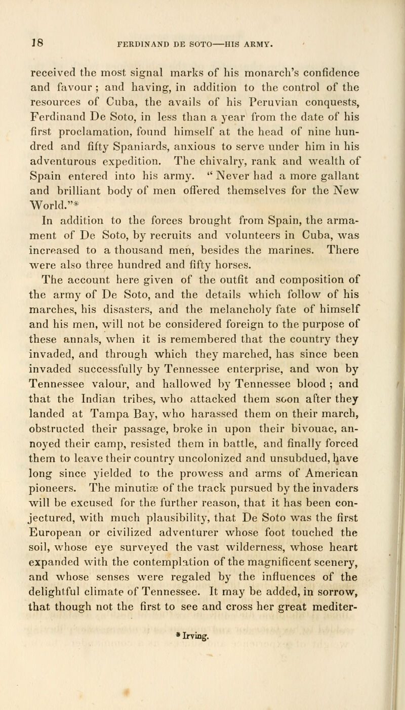 received the most signal marks of his monarch's confidence and favour ; and having, in addition to the control of the resources of Cuba, the avails of his Peruvian conquests, Ferdinand De Soto, in less than a year from the date of his first proclamation, found himself at the head of nine hun- dred and fifty Spaniards, anxious to serve under him in his adventurous expedition. The chivalry, rank and wealth of Spain entered into his army.  Never had a more gallant and brilliant body of men offered themselves for the New- World.* In addition to the forces brought from Spain, the arma- ment of De Soto, by recruits and volunteers in Cuba, was increased to a thousand men, besides the marines. There were also three hundred and fifty horses. The account here given of the outfit and composition of the army of De Soto, and the details which follow of his marches, his disasters, and the melancholy fate of himself and his men, will not be considered foreign to the purpose of these annals, when it is remembered that the country they invaded, and through which they marched, has since been invaded successfully by Tennessee enterprise, and won by Tennessee valour, and hallowed by Tennessee blood ; and that the Indian tribes, who attacked them soon after they landed at Tampa Bay, who harassed them on their march, obstructed their passage, broke in upon their bivouac, an- noyed their camp, resisted them in battle, and finally forced them to leave their country uncolonized and unsubdued, have long since yielded to the prowess and arms of American pioneers. The minutiaa of the track pursued by the invaders will be excused for the further reason, that it has been con- jectured, with much plausibility, that De Soto was the first European or civilized adventurer whose foot touched the soil, whose eye surveyed the vast wilderness, whose heart expanded with the contemplation of the magnificent scenery, and whose senses were regaled by the influences of the delightful climate of Tennessee. It may be added, in sorrow, that though not the first to see and cross her great mediter-