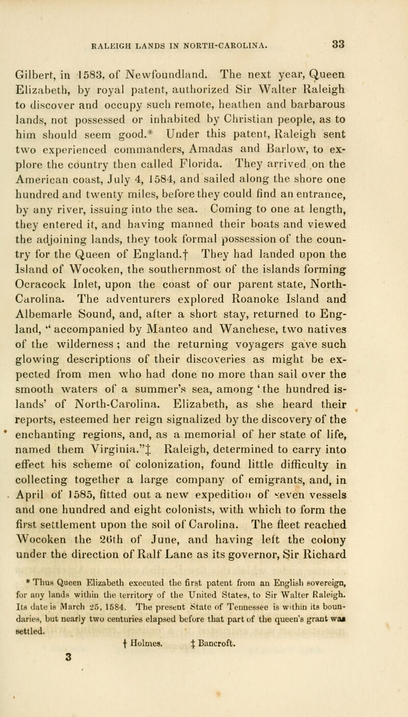 Gilbert, in 1583, of Newfoundland. The next year, Queen Elizabeth, by royal patent, authorized Sir Walter Raleigh to discover and occupy such remote, heathen and barbarous lands, not possessed or inhabited by Christian people, as to him should seem good.* Under this patent, Raleigh sent two experienced commanders, Amadas and Barlow, to ex- plore the country then called Florida. They arrived on the American coast, July 4, 1584, and sailed along the shore one hundred and twenty miles, before they could find an entrance, by any river, issuing into the sea. Coming to one at length, they entered it, and having manned their boats and viewed the adjoining lands, they took formal possession of the coun- try for the Queen of England, f They had landed upon the Island of Wocoken, the southernmost of the islands forming Ocracock Inlet, upon the coast of our parent state, North- Carolina. The adventurers explored Roanoke Island and Albemarle Sound, and, after a short stay, returned to Eng- land, '' accompanied by Manteo and Wanchese, two natives of the wilderness ; and the returning voyagers gave such glowing descriptions of their discoveries as might be ex- pected from men who had done no more than sail over the smooth waters of a summer's sea, among ' the hundred is- lands' of North-Carolina. Elizabeth, as she heard their reports, esteemed her reign signalized by the discovery of the enchanting regions, and, as a memorial of her state of life, named them Virginia.! Raleigh, determined to carry into effect his scheme of colonization, found little difficulty in collecting together a large company of emigrants, and, in April of J585, fitted out a new expedition of seven vessels and one hundred and eight colonists, with which to form the first settlement upon the soil of Carolina. The fleet reached Wocoken the 20th of June, and having left the colony under the direction of Ralf Lane as its governor, Sir Richard * Tims Queen Elizabeth executed the first patent from an English sovereign, for any lands within the territory of the United States, to Sir Walter Raleigh. Its date is March 25, 1584. The present State of Tennessee is within its boun- daries, but nearly two centuries elapsed before that part of the queen's grant wa» settled. f Holmes. J Bancroft. 3