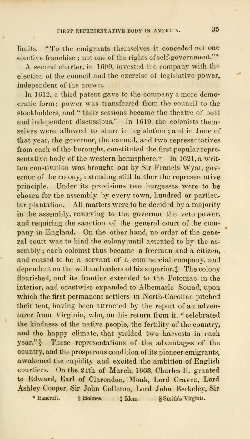 limits. To the emigrants themselves it conceded not one elective franchise ; not one of the rights of self-government.''* A second charter, in 1609, invested the company with the election of the council and the exercise of legislative power, independent of the crown. In 1612, a third patent gave to the company a more demo- cratic form; power was transferred from the council to the stockholders, and  their sessions became the theatre of bold and independent discussions. In 1619, the colonists them- selves were allowed to share in legislation ; and in June of that year, the governor, the council, and two representatives from each of the boroughs, constituted the first popular repre- sentative body of the western hemisphere.f In 1621, a writ- ten constitution was brought out by Sir Francis Wyat, gov- ernor of the colony, extending still further the representative principle. Under its provisions two burgesses were to be chosen for the assembly by every town, hundred or particu- lar plantation. All matters were to be decided by a majority in the assembly, reserving to the governor the veto power, and requiring the sanction of the general court of the com- pany in England. On the other hand, no order of the gene- ral court was to bind the colony until assented to by the as- sembly ; each colonist thus became a freeman and a citizen, and ceased to be a servant of a commercial company, and dependent on the will and orders of his superior. J The colony flourished, and its frontier extended to the Potomac in the interior, and coastwise expanded to Albemarle Sound, upon which the first permanent settlers in North-Carolina pitched their tent, having been attracted by the report of an adven- turer from Virginia, who, on his return from it,  celebrated the kindness of the native people, the fertility of the country, and the happy climate, that yielded two harvests in each year.§ These representations of the advantages of the country, and the prosperous condition of its pioneer emigrants, awakened the cupidity and excited the ambition of English courtiers. On the 24th of March, 1663, Charles II. granted to Edward, Earl of Clarendon, Monk, Lord Craven, Lord Ashley Cooper, Sir John Colleton, Lord John Berkeley, Sir * Bancroft. f Holmes. J Idem. § Smith's Virginia.