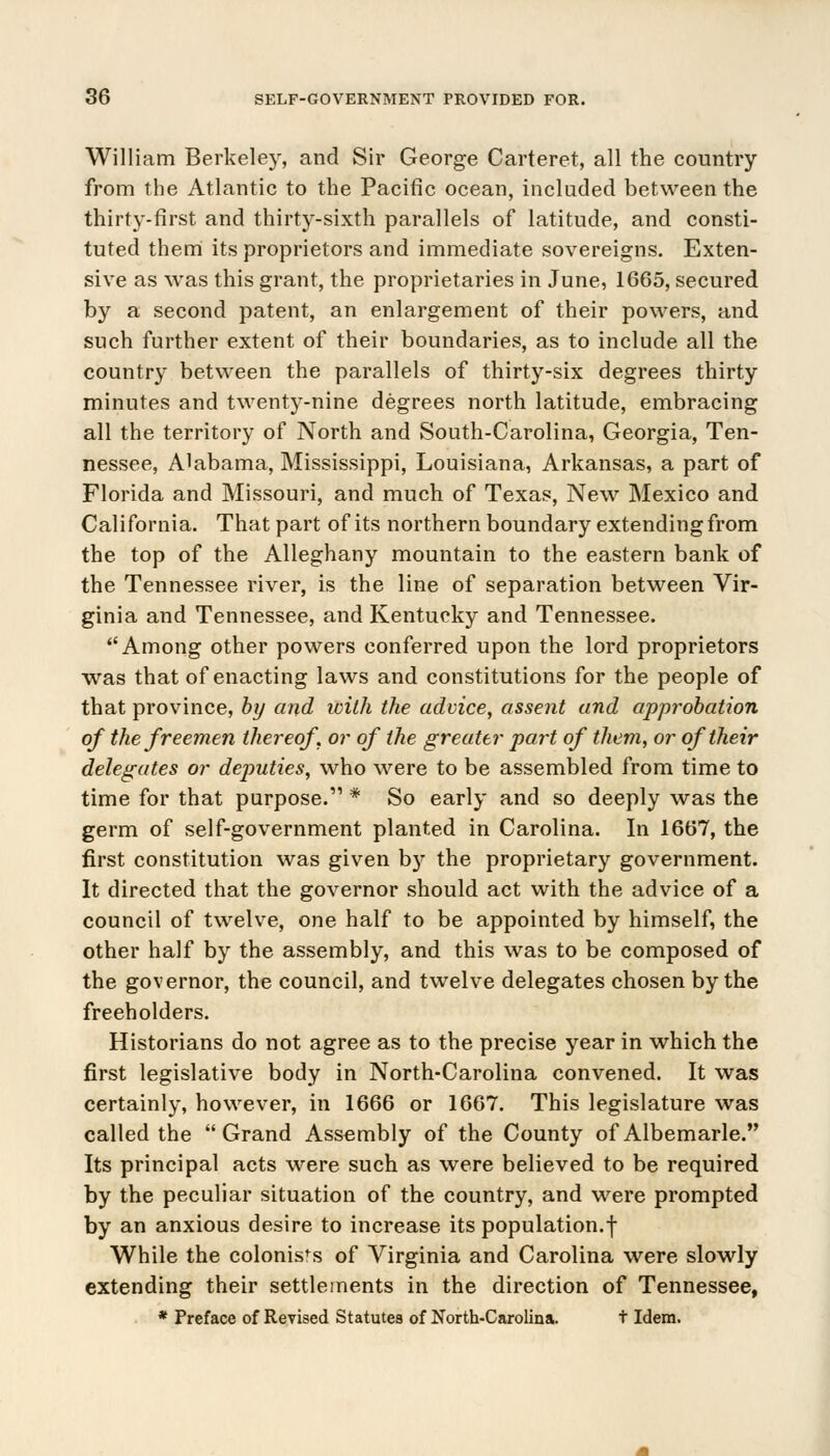 William Berkeley, and Sir George Carteret, all the country from the Atlantic to the Pacific ocean, included between the thirty-first and thirty-sixth parallels of latitude, and consti- tuted them its proprietors and immediate sovereigns. Exten- sive as was this grant, the proprietaries in June, 1665, secured by a second patent, an enlargement of their powers, and such further extent of their boundaries, as to include all the country between the parallels of thirty-six degrees thirty minutes and twenty-nine degrees north latitude, embracing all the territory of North and South-Carolina, Georgia, Ten- nessee, Alabama, Mississippi, Louisiana, Arkansas, a part of Florida and Missouri, and much of Texas, New Mexico and California. That part of its northern boundary extending from the top of the Alleghany mountain to the eastern bank of the Tennessee river, is the line of separation between Vir- ginia and Tennessee, and Kentucky and Tennessee. Among other powers conferred upon the lord proprietors was that of enacting laws and constitutions for the people of that province, by and with the advice, assent and approbation of the freemen thereof, or of the greater part of them, or of their delegates or deputies, who were to be assembled from time to time for that purpose.11 * So early and so deeply was the germ of self-government planted in Carolina. In 1667, the first constitution was given by the proprietary government. It directed that the governor should act with the advice of a council of twelve, one half to be appointed by himself, the other half by the assembly, and this was to be composed of the governor, the council, and twelve delegates chosen by the freeholders. Historians do not agree as to the precise year in which the first legislative body in North-Carolina convened. It was certainly, however, in 1666 or 1667. This legislature was called the Grand Assembly of the County of Albemarle. Its principal acts were such as were believed to be required by the peculiar situation of the country, and were prompted by an anxious desire to increase its population.f While the colonists of Virginia and Carolina were slowly extending their settlements in the direction of Tennessee, * Preface of Revised Statutes of North-Carolina. t Idem.