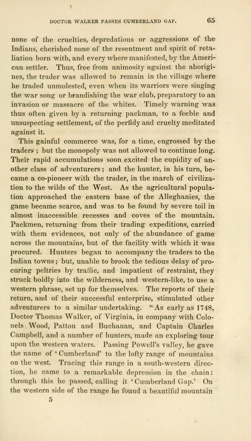 none of the cruelties, depredations or aggressions of the Indians, cherished none of the resentment and spirit of reta- liation born with, and every where manifested, by the Ameri- can settler. Thus, free from animosity against the aborigi- nes, the trader was allowed to remain in the village where he traded unmolested, even when its warriors were singing the war song or brandishing the war club, preparatory to an invasion or massacre of the whites. Timely warning was thus often given by a returning packman, to a feeble and unsuspecting settlement, of the perfidy and cruelty meditated against it. This gainful commerce was, for a time, engrossed by the traders ; but the monopoly was not allowed to continue long. Their rapid accumulations soon excited the cupidity of an- other class of adventurers; and the hunter, in his turn, be- came a co-pioneer with the trader, in the march of civiliza- tion to the wilds of the West. As the agricultural popula- tion approached the eastern base of the Alleghanies, the game became scarce, and was to be found by severe toil in almost inaccessible recesses and coves of the mountain. Packmen, returning from their trading expeditions, carried with them evidences, not only of the abundance of game across the mountains, but of the facility with which it was procured. Hunters began to accompany the traders to the Indian towns; but, unable to brook the tedious delay of pro- curing peltries by traffic, and impatient of restraint, they struck boldly into the wilderness, and western-like, to use a western phrase, set up for themselves. The reports of their return, and of their successful enterprise, stimulated other adventurers to a similar undertaking. As early as 1748, Doctor Thomas Walker, of Virginia, in company with Colo- nels Wood, Patton and Buchanan, and Captain Charles Campbell, and a number of hunters, made an exploring tour upon the western waters. Passing Powell's valley, he gave the name of ' Cumberland' to the lofty range of mountains on the west. Tracing this range in a south-western direc- tion, he came to a remarkable depression in the chain: through this he passed, calling it ' Cumberland Gap.' On the western side of the range he found a beautiful mountain 5