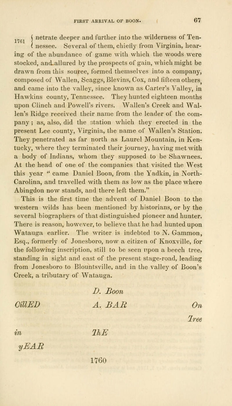 i ne^rate deeper and further into the wilderness of Ten- ( nessee. Several of them, chiefly from Virginia, hear- ing of the abundance of game with which the woods were stocked, and allured by the prospects of gain, which might be drawn from this source, formed themselves into a company, composed of Wallen, Scaggs, Blevins, Cox, and fifteen others and came into the valley, since known as Carter's Valley, in Hawkins county, Tennessee. They hunted eighteen months upon Clinch and Powell's rivers. Walien's Creek and Wal- len's Ridge received their name from the leader of the com- pany ; as, also, did the r;tation which they erected in the present Lee county, Virginia, the name of Wallen's Station. They penetrated as far north as Laurel Mountain, in Ken- tucky, where they terminated their journey, having met with a body of Indians, whom they supposed to be Shawnees. At the head of one of the companies that visited the West this year  came Daniel Boon, from the Yadkin, in North- Carolina, and travelled with them as low as the place where Abingdon now stands, and there left them. This is the first time the advent of Daniel Boon to the western wilds has been mentioned by historians, or by the several biographers of that distinguished pioneer and hunter. There is reason, however, to believe that he had hunted upon Watauga earlier. The writer is indebted to N. Gammon, Esq., formerly of Jonesboro, now a citizen of Knoxville, for the following inscription, still to be seen upon a beech tree, standing in sight and east of the present stage-road, leading from Jonesboro to Blountsville, and in the valley of Boon's Creek, a tributary of Watauga. D. Boon CillED A. BAR On Iree in IKE yEAR 1760