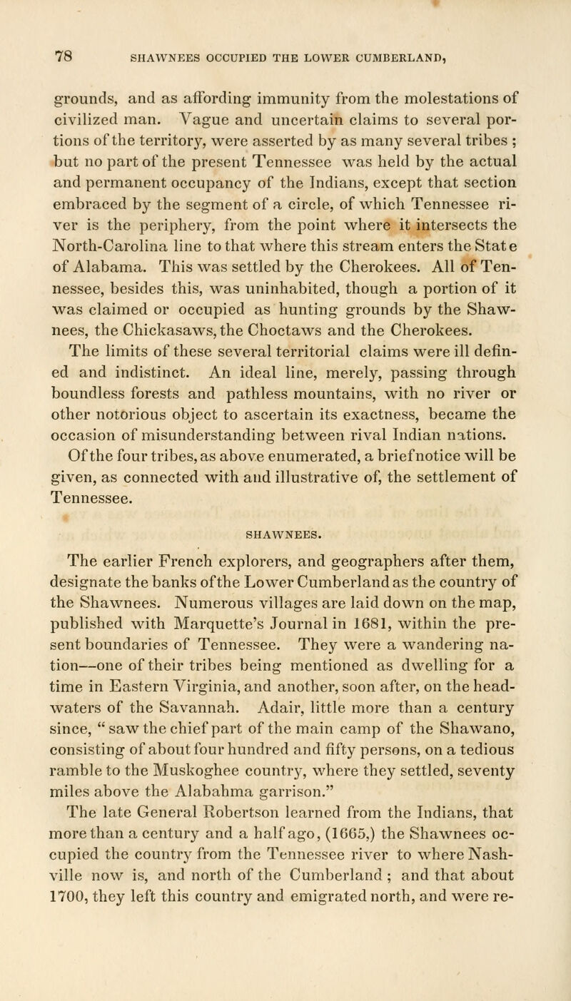 grounds, and as affording immunity from the molestations of civilized man. Vague and uncertain claims to several por- tions of the territory, were asserted by as many several tribes ; but no part of the present Tennessee was held by the actual and permanent occupancy of the Indians, except that section embraced by the segment of a circle, of which Tennessee ri- ver is the periphery, from the point where it intersects the North-Carolina line to that where this stream enters the State of Alabama. This was settled by the Cherokees. All of Ten- nessee, besides this, was uninhabited, though a portion of it was claimed or occupied as hunting grounds by the Shaw- nees, the Chickasaws, the Choctaws and the Cherokees. The limits of these several territorial claims were ill defin- ed and indistinct. An ideal line, merely, passing through boundless forests and pathless mountains, with no river or other notorious object to ascertain its exactness, became the occasion of misunderstanding between rival Indian nations. Of the four tribes, as above enumerated, a brief notice will be given, as connected with and illustrative of, the settlement of Tennessee. SHAWNEES. The earlier French explorers, and geographers after them, designate the banks of the Lower Cumberland as the country of the Shawnees. Numerous villages are laid down on the map, published with Marquette's Journal in 1681, within the pre- sent boundaries of Tennessee. They were a wandering na- tion—one of their tribes being mentioned as dwelling for a time in Eastern Virginia, and another, soon after, on the head- waters of the Savannah. Adair, little more than a century since, saw the chief part of the main camp of the Shawano, consisting of about four hundred and fifty persons, on a tedious ramble to the Muskoghee country, where they settled, seventy miles above the Alabahma garrison. The late General Robertson learned from the Indians, that more than a century and a half ago, (1G65,) the Shawnees oc- cupied the country from the Tennessee river to where Nash- ville now is, and north of the Cumberland ; and that about 1700, they left this country and emigrated north, and were re-